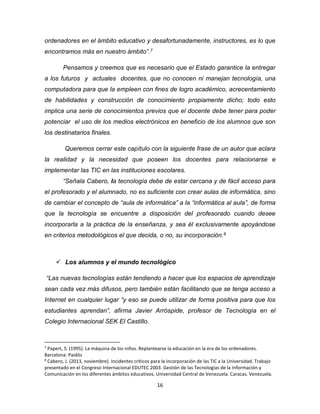 16
ordenadores en el ámbito educativo y desafortunadamente, instructores, es lo que
encontramos más en nuestro ámbito”.7
Pensamos y creemos que es necesario que el Estado garantice la entregar
a los futuros y actuales docentes, que no conocen ni manejan tecnología, una
computadora para que la empleen con fines de logro académico, acrecentamiento
de habilidades y construcción de conocimiento propiamente dicho; todo esto
implica una serie de conocimientos previos que el docente debe tener para poder
potenciar el uso de los medios electrónicos en beneficio de los alumnos que son
los destinatarios finales.
Queremos cerrar este capítulo con la siguiente frase de un autor que aclara
la realidad y la necesidad que poseen los docentes para relacionarse e
implementar las TIC en las instituciones escolares.
“Señala Cabero, la tecnología debe de estar cercana y de fácil acceso para
el profesorado y el alumnado, no es suficiente con crear aulas de informática, sino
de cambiar el concepto de “aula de informática” a la “informática al aula”, de forma
que la tecnología se encuentre a disposición del profesorado cuando desee
incorporarla a la práctica de la enseñanza, y sea él exclusivamente apoyándose
en criterios metodológicos el que decida, o no, su incorporación.8
 Los alumnos y el mundo tecnológico
“Las nuevas tecnologías están tendiendo a hacer que los espacios de aprendizaje
sean cada vez más difusos, pero también están facilitando que se tenga acceso a
Internet en cualquier lugar “y eso se puede utilizar de forma positiva para que los
estudiantes aprendan”, afirma Javier Arróspide, profesor de Tecnología en el
Colegio Internacional SEK El Castillo.
7
Papert, S. (1995). La máquina de los niños. Replantearse la educación en la era de los ordenadores.
Barcelona: Paidós
8
Cabero, J. (2013, noviembre). Incidentes críticos para la incorporación de las TIC a la Universidad. Trabajo
presentado en el Congreso Internacional EDUTEC 2003. Gestión de las Tecnologías de la Información y
Comunicación en los diferentes ámbitos educativos. Universidad Central de Venezuela. Caracas. Venezuela.
 