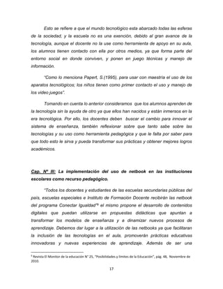 17
Esto se refiere a que el mundo tecnológico esta abarcado todas las esferas
de la sociedad, y la escuela no es una exención, debido al gran avance de la
tecnología, aunque el docente no la use como herramienta de apoyo en su aula,
los alumnos tienen contacto con ella por otros medios, ya que forma parte del
entorno social en donde conviven, y ponen en juego técnicas y manejo de
información.
“Como lo menciona Papert, S.(1995), para usar con maestría el uso de los
aparatos tecnológicos; los niños tienen como primer contacto el uso y manejo de
los video juegos”.
Tomando en cuenta lo anterior consideramos que los alumnos aprenden de
la tecnología sin la ayuda de otro ya que ellos han nacidos y están inmersos en la
era tecnológica. Por ello, los docentes deben buscar el cambio para innovar el
sistema de enseñanza, también reflexionar sobre que tanto sabe sobre las
tecnologías y su uso como herramienta pedagógica y que le falta por saber para
que todo esto le sirva y pueda transformar sus prácticas y obtener mejores logros
académicos.
Cap. Nº III: La implementación del uso de netbook en las instituciones
escolares como recurso pedagógico.
“Todos los docentes y estudiantes de las escuelas secundarias públicas del
país, escuelas especiales e Instituto de Formación Docente recibirán las netbook
del programa Conectar Igualdad”9 el mismo propone el desarrollo de contenidos
digitales que puedan utilizarse en propuestas didácticas que apuntan a
transformar los modelos de enseñanza y a dinamizar nuevos procesos de
aprendizaje. Debemos dar lugar a la utilización de las netbooks ya que facilitaran
la inclusión de las tecnologías en el aula, promoverán prácticas educativas
innovadoras y nuevas experiencias de aprendizaje. Además de ser una
9
Revista El Monitor de la educación N° 25, “Posibilidades y límites de la Educación”, pág. 48, Noviembre de
2010.
 