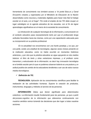 18
herramienta de conocimiento nos brindará acceso a “el portal Educ.ar y Canal
Encuentro creados y organizados por el Ministerio de Educación de la Nación
desarrollados como recursos y materiales digitales para hacer más fácil el trabajo
escolar en el aula y en el hogar”. Por ende el empleo de las TIC debe ocupar un
lugar estratégico en la agenda educativa de las escuelas, con el fin de lograr
aprendizajes significativos en el marco de la sociedad de conocimiento.
La introducción de cualquier tecnología de la información y comunicación en
el contexto educativo pasa necesariamente tanto por que el profesorado tenga
actitudes favorables hacia las mismas, como por una capacitación adecuada para
su incorporación en su práctica profesional.
En la actualidad nos encontramos con una fuerte paradoja, y es que, por
una parte, existe una amplitud de tecnologías, algunas veces incluso presente en
la institución educativa, como no había ocurrido en momentos históricos
anteriores, y por otra que la práctica educativa se sigue apoyando en dos medios
básicos: el libro de texto y otras variaciones impresas, y el profesor como
transmisor y estructurador de la información, es decir hay innovación tecnológica
en el ámbito escolar pero lo que no podemos observar todavía es una postura y un
actitud positiva de cambio de los educadores tendientes a ser uso de estos nuevos
medios tecnológicos.
 Definición de TIC.
TECNOLOGÍA: Aplicación de los conocimientos científicos para facilitar la
realización de las actividades humanas. Supone la creación de productos,
instrumentos, lenguajes y métodos al servicio de las personas.
INFORMACIÓN: Datos que tienen significado para determinados
colectivos. La información resulta fundamental para las personas, ya que a partir
del proceso cognitivo de la información que obtenemos continuamente con
nuestros sentidos vamos tomando las decisiones que dan lugar a todas nuestras
acciones.
 