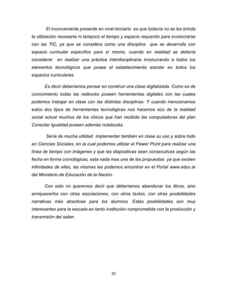20
El inconveniente presente en nivel terciario es que todavía no se les brinda
la utilización necesaria ni tampoco el tiempo y espacio requerido para involucrarse
con las TIC, ya que se considera como una disciplina que se desarrolla con
espacio curricular específico para sí mismo, cuando en realidad se debería
considerar en realizar una práctica interdisciplinaria involucrando a todos los
elementos tecnológicos que posee el establecimiento escolar en todos los
espacios curriculares.
Es decir deberíamos pensar en construir una clase digitalizada. Como es de
conocimiento todas las netbooks poseen herramientas digitales con las cuales
podemos trabajar en clase con las distintas disciplinas. Y cuando mencionamos
estos dos tipos de herramientas tecnológicas nos hacemos eco de la realidad
social actual muchos de los chicos que han recibido las computadoras del plan
Conectar Igualdad poseen además notebooks.
Sería de mucha utilidad implementar también en clase su uso y sobre todo
en Ciencias Sociales, en la cual podemos utilizar el Pawer Point para realizar una
línea de tiempo con imágenes y que las diapositivas sean consecutivas según las
fecha en forma cronológicas, esta nada mas una de las propuestas ya que existen
infinidades de ellas, las mismas las podemos encontrar en el Portal www.educ.ar
del Ministerio de Educación de la Nación.
Con esto no queremos decir que deberíamos abandonar los libros, sino
enriquecerlos con otras asociaciones, con otros textos, con otras posibilidades
narrativas más atractivas para los alumnos. Estas posibilidades son muy
interesantes para la escuela en tanto institución comprometida con la producción y
transmisión del saber.
 