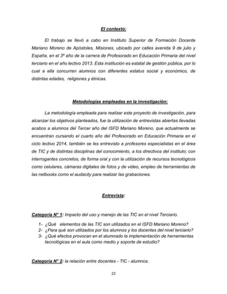 22
El contexto:
El trabajo se llevó a cabo en Instituto Superior de Formación Docente
Mariano Moreno de Apóstoles, Misiones, ubicado por calles avenida 9 de julio y
España, en el 3º año de la carrera de Profesorado en Educación Primaria del nivel
terciario en el año lectivo 2013. Esta institución es estatal de gestión pública, por lo
cual a ella concurren alumnos con diferentes estatus social y económico, de
distintas edades, religiones y étnicas.
Metodologías empleadas en la investigación:
La metodología empleada para realizar este proyecto de investigación, para
alcanzar los objetivos planteados, fue la utilización de entrevistas abiertas llevadas
acabos a alumnos del Tercer año del ISFD Mariano Moreno, que actualmente se
encuentran cursando el cuarto año del Profesorado en Educación Primaria en el
ciclo lectivo 2014, también se les entrevisto a profesores especialistas en el área
de TIC y de distintas disciplinas del conocimiento, a los directivos del instituto; con
interrogantes concretos, de forma oral y con la utilización de recursos tecnológicos
como celulares, cámaras digitales de fotos y de video, empleo de herramientas de
las netbooks como el audacity para realizar las grabaciones.
Entrevista:
Categoría N° 1: Impacto del uso y manejo de las TIC en el nivel Terciario.
1- ¿Qué elementos de las TIC son utilizados en el ISFD Mariano Moreno?
2- ¿Para qué son utilizados por los alumnos y los docentes del nivel terciario?
3- ¿Qué efectos provocan en el alumnado la implementación de herramientas
tecnológicas en el aula como medio y soporte de estudio?
Categoría N° 2: la relación entre docentes - TIC - alumnos.
 