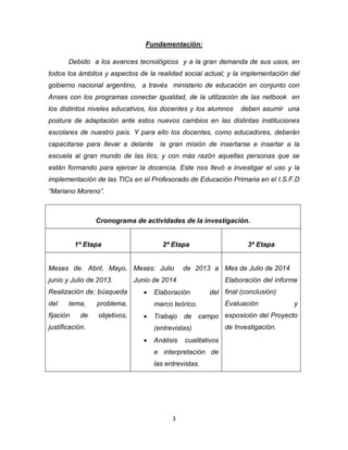3
Fundamentación:
Debido a los avances tecnológicos y a la gran demanda de sus usos, en
todos los ámbitos y aspectos de la realidad social actual; y la implementación del
gobierno nacional argentino, a través ministerio de educación en conjunto con
Anses con los programas conectar igualdad, de la utilización de las netbook en
los distintos niveles educativos, los docentes y los alumnos deben asumir una
postura de adaptación ante estos nuevos cambios en las distintas instituciones
escolares de nuestro país. Y para ello los docentes, como educadores, deberán
capacitarse para llevar a delante la gran misión de insertarse e insertar a la
escuela al gran mundo de las tics; y con más razón aquellas personas que se
están formando para ejercer la docencia. Este nos llevó a investigar el uso y la
implementación de las TICs en el Profesorado de Educación Primaria en el I.S.F.D
“Mariano Moreno”.
Cronograma de actividades de la investigación.
1ª Etapa 2ª Etapa 3ª Etapa
Meses de. Abril, Mayo,
junio y Julio de 2013.
Realización de: búsqueda
del tema, problema,
fijación de objetivos,
justificación.
Meses: Julio de 2013 a
Junio de 2014
 Elaboración del
marco teórico.
 Trabajo de campo
(entrevistas)
 Análisis cualitativos
e interpretación de
las entrevistas.
Mes de Julio de 2014
Elaboración del informe
final (conclusión)
Evaluación y
exposición del Proyecto
de Investigación.
 
