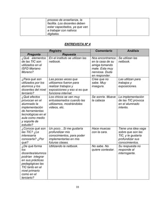 33
proceso de enseñanza, la
facilita. Los docentes deben
estar capacitados, ya que van
a trabajar con nativos
digitales.
ENTREVISTA Nº 4
Registro Comentario Análisis
Pregunta Repuesta
¿Qué elementos
de las TIC son
utilizados en el
ISFD Mariano
Moreno?
En el instituto se utilizan las
netbook.
Nos encontramos
en la casa de su
amiga tomando
mate. Esta muy
nerviosa. Duda
en responder.
Se utilizan las
netbook.
¿Para qué son
utilizados por los
alumnos y los
docentes del nivel
terciario?
Las pocas veces que
utilizamos fueron para
realizar trabajos y
exposiciones y eso si es que
funciona internet.
Cree que no
sabe. Muy
insegura.
Las utilizan para
trabajos y
exposiciones.
¿Qué efectos
provocan en el
alumnado la
implementación
de herramientas
tecnológicas en el
aula como medio
y soporte de
estudio?
Los chicos se ven muy
entusiasmados cuando las
utilizamos, mostrándoles
videos, etc.
Se sonríe. Mueve
la cabeza
La implementación
de las TIC provoca
en el alumnado
interés.
¿Conoce qué son
las TIC? ¿Le
interesaría
conocerla? ¿Por
qué?
Un poco…Si me gustaría
profundizar mis
conocimientos, para poder
implementarlas en mis
futuras clases.
Hace muecas
con la cara.
Tiene una idea vaga
sobre que son las
TIC, y le gustaría
profundizar sus
conocimientos.
¿De qué forma
los
docentes/alumnos
podrían integrar
en sus prácticas
pedagógicas las
TIC tanto en el
nivel primario
como en el
terciario?
Utilizando la netbook. No sabe. No
quiere contestar.
Su respuesta no
responde al
interrogante.
 