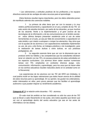 37
• Las valoraciones y actitudes positivas de los profesores y los equipos
directivos acerca de las ventajas de estos recursos para el aprendizaje.
Estos factores resultan logros importantes, pero los datos obtenidos ponen
de manifiesto además dos carencias notables.
1. La primera de ellas tiene que ver con la escaza y lo muy
relativo perfeccionamiento y capacitación en el uso y empleo de las TIC en
este centro de estudios terciario, por parte de los docentes, ya que muchos
de los docente, frente a la implementación y el gran avance de las
tecnologías de la información y de las comunicaciones en el ámbito escolar,
en estos últimos tiempos presentan resistencia ante al uso de estas
herramientas en el aula, ya sea por falta de conocimiento o capacitación en
este ámbito o por miedo a estropear o romper los elementos. Hay otros que
con la ayudas de los alumnos o con capacitaciones realizadas implementan
su uso, de una u otra forma, en trabajos prácticos o de investigación, para
la realización de tareas áulicas o extra áulicas, en sus prácticas
pedagógicas, etc.
2. La segunda carencia tiene que ver con la disonancia que se
produce entre los hábitos y las competencias que los estudiantes declaran
tener en relación con las TIC y la escasa presencia de estas actividades en
los espacios curriculares. Los alumnos dicen saber resolver numerosas
tareas con TIC, emplearlas en contextos diversos (juego, ocio,
comunicación, información y aprendizaje), pero los usos que se hacen ellas
en los centros educativos resultan reducidos (tanto en la variedad como en
la frecuencia).
Las experiencias de los alumnos con las TIC del ISFD son limitadas, lo
cual podría incidir en las bajas valoraciones que éstos hacen acerca de la utilidad
de estos recursos para su aprendizaje. En su opinión, les gustan los ordenadores,
están interesados en ellos, pero pocos piensan que les faciliten el aprendizaje
autónomo o que puedan mejorar su rendimiento académico.
Categoría N° 2: la relación entre docentes - TIC - alumnos.
En este nivel de análisis se han considerado no sólo los usos de las TIC
que se llevan a cabo físicamente en las aulas, sino todos aquellos que tienen que
ver con el aprendizaje dentro del centro educativo (ya sea en las aulas de
informática o en las clases).
 