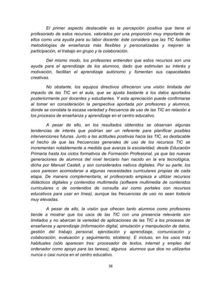38
El primer aspecto destacable es la percepción positiva que tiene el
profesorado de estos recursos, valorados por una proporción muy importante de
ellos como una ayuda para su labor docente: éste considera que las TIC facilitan
metodologías de enseñanza más flexibles y personalizadas y mejoran la
participación, el trabajo en grupo y la colaboración.
Del mismo modo, los profesores entienden que estos recursos son una
ayuda para el aprendizaje de los alumnos, dado que estimulan su interés y
motivación, facilitan el aprendizaje autónomo y fomentan sus capacidades
creativas.
No obstante, los equipos directivos ofrecieron una visión limitada del
impacto de las TIC en el aula, que se ajusta bastante a los datos aportados
posteriormente por docentes y estudiantes. Y esta apreciación puede confirmarse
al tomar en consideración la perspectiva aportada por profesores y alumnos,
donde se constata la escasa variedad y frecuencia de uso de las TIC en relación a
los procesos de enseñanza y aprendizaje en el centro educativo.
A pesar de ello, en los resultados obtenidos se observan algunas
tendencias de interés que podrían ser un referente para planificar posibles
intervenciones futuras. Junto a las actitudes positivas hacia las TIC, es destacable
el hecho de que las frecuencias generales de uso de los recursos TIC se
incrementan notablemente a medida que avanza la escolaridad, desde Educación
Primaria hasta los ciclos formativos de Formación Profesional, ya que las nuevas
generaciones de alumnos del nivel terciario han nacido en la era tecnológica,
dicha por Manuel Castell, y son considerados nativos digitales. Por su parte, los
usos parecen acomodarse a algunas necesidades curriculares propias de cada
etapa. De manera complementaria, el profesorado empieza a utilizar recursos
didácticos digitales y contenidos multimedia (software multimedia de contenidos
curriculares o de contenidos de consulta así como portales con recursos
educativos para usar en línea), aunque las frecuencias de uso no sean todavía
muy elevadas.
A pesar de ello, la visión que ofrecen tanto alumnos como profesores
tiende a mostrar que los usos de las TIC con una presencia relevante son
limitados y no abarcan la variedad de aplicaciones de las TIC a los procesos de
enseñanza y aprendizaje (información digital, simulación y manipulación de datos,
gestión del trabajo personal, ejercitación y aprendizaje, comunicación y
colaboración, evaluación y seguimiento, etcétera). E incluso, en los usos más
habituales (sólo aparecen tres: procesador de textos, internet y empleo del
ordenador como apoyo para las tareas), algunos alumnos que dice no utilizarlos
nunca o casi nunca en el centro educativo.
 