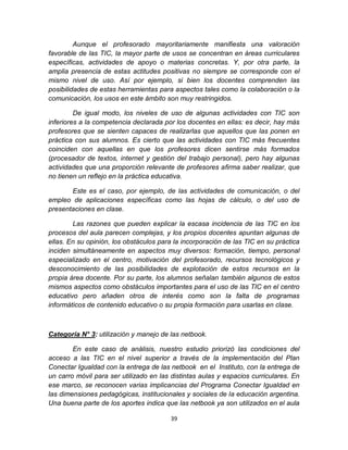 39
Aunque el profesorado mayoritariamente manifiesta una valoración
favorable de las TIC, la mayor parte de usos se concentran en áreas curriculares
específicas, actividades de apoyo o materias concretas. Y, por otra parte, la
amplia presencia de estas actitudes positivas no siempre se corresponde con el
mismo nivel de uso. Así por ejemplo, si bien los docentes comprenden las
posibilidades de estas herramientas para aspectos tales como la colaboración o la
comunicación, los usos en este ámbito son muy restringidos.
De igual modo, los niveles de uso de algunas actividades con TIC son
inferiores a la competencia declarada por los docentes en ellas: es decir, hay más
profesores que se sienten capaces de realizarlas que aquellos que las ponen en
práctica con sus alumnos. Es cierto que las actividades con TIC más frecuentes
coinciden con aquellas en que los profesores dicen sentirse más formados
(procesador de textos, internet y gestión del trabajo personal), pero hay algunas
actividades que una proporción relevante de profesores afirma saber realizar, que
no tienen un reflejo en la práctica educativa.
Este es el caso, por ejemplo, de las actividades de comunicación, o del
empleo de aplicaciones específicas como las hojas de cálculo, o del uso de
presentaciones en clase.
Las razones que pueden explicar la escasa incidencia de las TIC en los
procesos del aula parecen complejas, y los propios docentes apuntan algunas de
ellas. En su opinión, los obstáculos para la incorporación de las TIC en su práctica
inciden simultáneamente en aspectos muy diversos: formación, tiempo, personal
especializado en el centro, motivación del profesorado, recursos tecnológicos y
desconocimiento de las posibilidades de explotación de estos recursos en la
propia área docente. Por su parte, los alumnos señalan también algunos de estos
mismos aspectos como obstáculos importantes para el uso de las TIC en el centro
educativo pero añaden otros de interés como son la falta de programas
informáticos de contenido educativo o su propia formación para usarlas en clase.
Categoría N° 3: utilización y manejo de las netbook.
En este caso de análisis, nuestro estudio priorizó las condiciones del
acceso a las TIC en el nivel superior a través de la implementación del Plan
Conectar Igualdad con la entrega de las netbook en el Instituto, con la entrega de
un carro móvil para ser utilizado en las distintas aulas y espacios curriculares. En
ese marco, se reconocen varias implicancias del Programa Conectar Igualdad en
las dimensiones pedagógicas, institucionales y sociales de la educación argentina.
Una buena parte de los aportes indica que las netbook ya son utilizados en el aula
 