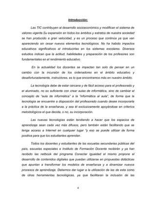4
Introducción:
Las TIC contribuyen al desarrollo socioeconómico y modifican el sistema de
valores vigente.Su expansión en todos los ámbitos y estratos de nuestra sociedad
se han producido a gran velocidad, y es un proceso que continúa ya que van
apareciendo sin cesar nuevos elementos tecnológicos. No ha habido impactos
educativos significativos al introducirlas en los sistemas escolares. Diversos
estudios indican que la actitud, habilidades y preparación de los profesores son
fundamentales en el rendimiento educativo.
En la actualidad los docentes se impactan tan solo de pensar en un
cambio con la incursión de los ordenadores en el ámbito educativo y
desafortunadamente, instructores, es lo que encontramos más en nuestro ámbito.
La tecnología debe de estar cercana y de fácil acceso para el profesorado y
el alumnado, no es suficiente con crear aulas de informática, sino de cambiar el
concepto de “aula de informática” a la “informática al aula”, de forma que la
tecnología se encuentre a disposición del profesorado cuando desee incorporarla
a la práctica de la enseñanza, y sea él exclusivamente apoyándose en criterios
metodológicos el que decida, o no, su incorporación.
Las nuevas tecnologías están tendiendo a hacer que los espacios de
aprendizaje sean cada vez más difusos, pero también están facilitando que se
tenga acceso a Internet en cualquier lugar “y eso se puede utilizar de forma
positiva para que los estudiantes aprendan.
Todos los docentes y estudiantes de las escuelas secundarias públicas del
país, escuelas especiales e Instituto de Formación Docente recibirán y ya han
recibido las netbook del programa Conectar Igualdad el mismo propone el
desarrollo de contenidos digitales que puedan utilizarse en propuestas didácticas
que apuntan a transformar los modelos de enseñanza y a dinamizar nuevos
procesos de aprendizaje. Debemos dar lugar a la utilización de las de esta como
de otras herramientas tecnológicas, ya que facilitaran la inclusión de las
 
