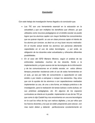 41
Conclusión:
Con este trabajo de investigación hemos llegado a la conclusión que.
 Las TIC son una herramienta esencial en la educación en la
actualidad y que son múltiples los beneficios que ofrecen, ya que
utilizados como recursos pedagógicos en el ámbito escolar se puede
lograr que los alumnos capten con mayor facilidad los conocimientos
que se quieran impartir, su uso en clase provoca captar el interés de
los alumno por conocer, es decir es un muy buen recurso motivador.
En el mundo actual donde los alumnos son personas altamente
capacitadas en el uso de estas tecnologías, y por ende, es
obligación de los docentes estar actualizados y ofrecerles diferentes
posibilidades.
 En el caso del ISFD Mariano Moreno, según el análisis de las
entrevistas realizadas; muchos de los docente, frente a la
implementación y el gran avance de las tecnologías de la información
y de las comunicaciones en el ámbito escolar, en estos últimos
tiempos presentan resistencia ante al uso de estas herramientas en
el aula, ya sea por falta de conocimiento o capacitación en este
ámbito o por miedo a estropear o romper los elementos. Hay otros
que con la ayudas de los alumnos o con capacitaciones realizadas
implementan su uso, de una u otra forma, en trabajos prácticos o de
investigación, para la realización de tareas áulicas o extra áulicas, en
sus prácticas pedagógicas, etc. En algunos de los espacios
curriculares se intenta en lo posible implementar el uso de las TIC ya
que como lo dijo Castell hoy nos encontramos en una era tecnológica
en la cual los niños de hoy son nativos digitales, y es por ellos que
los futuros docentes y los que se están preparando para educar, con
mas razón deben y deberán perfeccionarse constantemente en
 