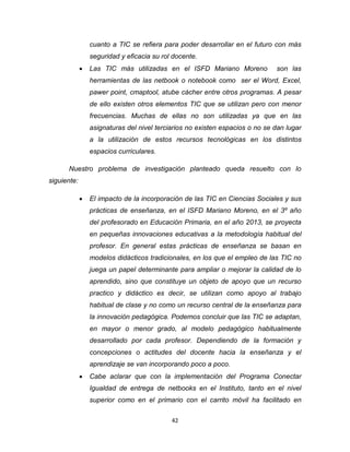 42
cuanto a TIC se refiera para poder desarrollar en el futuro con más
seguridad y eficacia su rol docente.
 Las TIC más utilizadas en el ISFD Mariano Moreno son las
herramientas de las netbook o notebook como ser el Word, Excel,
pawer point, cmaptool, atube cácher entre otros programas. A pesar
de ello existen otros elementos TIC que se utilizan pero con menor
frecuencias. Muchas de ellas no son utilizadas ya que en las
asignaturas del nivel terciarios no existen espacios o no se dan lugar
a la utilización de estos recursos tecnológicas en los distintos
espacios curriculares.
Nuestro problema de investigación planteado queda resuelto con lo
siguiente:
 El impacto de la incorporación de las TIC en Ciencias Sociales y sus
prácticas de enseñanza, en el ISFD Mariano Moreno, en el 3º año
del profesorado en Educación Primaria, en el año 2013, se proyecta
en pequeñas innovaciones educativas a la metodología habitual del
profesor. En general estas prácticas de enseñanza se basan en
modelos didácticos tradicionales, en los que el empleo de las TIC no
juega un papel determinante para ampliar o mejorar la calidad de lo
aprendido, sino que constituye un objeto de apoyo que un recurso
practico y didáctico es decir, se utilizan como apoyo al trabajo
habitual de clase y no como un recurso central de la enseñanza para
la innovación pedagógica. Podemos concluir que las TIC se adaptan,
en mayor o menor grado, al modelo pedagógico habitualmente
desarrollado por cada profesor. Dependiendo de la formación y
concepciones o actitudes del docente hacia la enseñanza y el
aprendizaje se van incorporando poco a poco.
 Cabe aclarar que con la implementación del Programa Conectar
Igualdad de entrega de netbooks en el Instituto, tanto en el nivel
superior como en el primario con el carrito móvil ha facilitado en
 