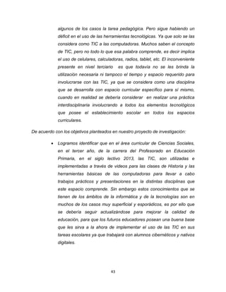 43
algunos de los casos la tarea pedagógica. Pero sigue habiendo un
déficit en el uso de las herramientas tecnológicas. Ya que solo se las
considera como TIC a las computadoras. Muchos saben el concepto
de TIC, pero no todo lo que esa palabra comprende, es decir implica
el uso de celulares, calculadoras, radios, tablet, etc. El inconveniente
presente en nivel terciario es que todavía no se les brinda la
utilización necesaria ni tampoco el tiempo y espacio requerido para
involucrarse con las TIC, ya que se considera como una disciplina
que se desarrolla con espacio curricular específico para sí mismo,
cuando en realidad se debería considerar en realizar una práctica
interdisciplinaria involucrando a todos los elementos tecnológicos
que posee el establecimiento escolar en todos los espacios
curriculares.
De acuerdo con los objetivos planteados en nuestro proyecto de investigación:
 Logramos identificar que en el área curricular de Ciencias Sociales,
en el tercer año, de la carrera del Profesorado en Educación
Primaria, en el siglo lectivo 2013, las TIC, son utilizadas e
implementadas a través de videos para las clases de Historia y las
herramientas básicas de las computadoras para llevar a cabo
trabajos prácticos y presentaciones en la distintas disciplinas que
este espacio comprende. Sin embargo estos conocimientos que se
tienen de los ámbitos de la informática y de la tecnologías son en
muchos de los casos muy superficial y esporádicos, es por ello que
se debería seguir actualizándose para mejorar la calidad de
educación, para que los futuros educadores posean una buena base
que les sirva a la ahora de implementar el uso de las TIC en sus
tareas escolares ya que trabajará con alumnos cibernéticos y nativos
digitales.
 