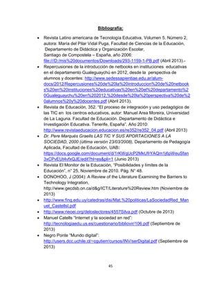 45
Bibliografía:
 Revista Latino americana de Tecnología Educativa, Volumen 5. Número 2,
autora: María del Pilar Vidal Puga, Facultad de Ciencias de la Educación,
Departamento de Didáctica y Organización Escolar,
Santiago de Compostela – España, año 2006:
file:///D:/mis%20documentos/Downloads/293-1159-1-PB.pdf (Abril 2013).-
 Repercusiones de la introducción de netbooks en instituciones educativas
en el departamento Gualeguaychú en 2012, desde la perspectiva de
alumnos y docentes: http://www.sedessapientiae.edu.ar/alum-
docs/2012/Repercusiones%20de%20la%20introduccion%20de%20netbook
s%20en%20instituciones%20educativas%20en%20el%20departamento%2
0Gualeguaychu%20en%202012,%20desde%20la%20perspectiva%20de%2
0alumnos%20y%20docentes.pdf (Abril 2013).
 Revista de Educación, 352. “El proceso de integración y uso pedagógico de
las TIC en los centros educativos, autor: Manuel Area Moreira, Universidad
de La Laguna. Facultad de Educación. Departamento de Didáctica e
Investigación Educativa. Tenerife, España”. Año 2010:
http://www.revistaeducacion.educacion.es/re352/re352_04.pdf (Abril 2013)
 Dr. Pere Marqués Graells LAS TIC Y SUS APORTACIONES A LA
SOCIEDAD, 2000 (última versión 23/03/2008), Departamento de Pedagogía
Aplicada, Facultad de Educación, UAB:
https://docs.google.com/document/d/1rKWgUcP2MkUfrYAQm1j6pWeuSfan
3xCPvEUt4vfxQJE/edit?hl=es&pli=1 (Junio 2013)
 Revista El Monitor de la Educación, “Posibilidades y límites de la
Educación”, n° 25, Noviembre de 2010. Pág. N° 48.
 DONOHOO, J (2004): A Review of the Literature Examining the Barriers to
Technology Integration,
http://www.gecdsb.on.ca/d&g/ICT/Literature%20Review.htm (Noviembre de
2013)
 http://www.fing.edu.uy/catedras/disi/Mat.%20politicas/LaSociedadRed_Man
uel_CastellsI.pdf
 http://www.rieoei.org/deloslectores/4557Silva.pdf (Octubre de 2013)
 Manuel Catells “Internet y la sociedad en red”:
http://tecnologiaedu.us.es/cuestionario/bibliovir/106.pdf (Septiembre de
2013)
 Negro Ponte “Mundo digital”:
http://users.dcc.uchile.cl/~cgutierr/cursos/INV/serDigital.pdf (Septiembre de
2013)
 