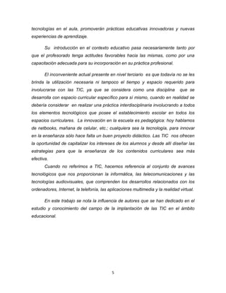 5
tecnologías en el aula, promoverán prácticas educativas innovadoras y nuevas
experiencias de aprendizaje.
Su introducción en el contexto educativo pasa necesariamente tanto por
que el profesorado tenga actitudes favorables hacia las mismas, como por una
capacitación adecuada para su incorporación en su práctica profesional.
El inconveniente actual presente en nivel terciario es que todavía no se les
brinda la utilización necesaria ni tampoco el tiempo y espacio requerido para
involucrarse con las TIC, ya que se considera como una disciplina que se
desarrolla con espacio curricular específico para sí mismo, cuando en realidad se
debería considerar en realizar una práctica interdisciplinaria involucrando a todos
los elementos tecnológicos que posee el establecimiento escolar en todos los
espacios curriculares. La innovación en la escuela es pedagógica: hoy hablamos
de netbooks, mañana de celular, etc.; cualquiera sea la tecnología, para innovar
en la enseñanza sólo hace falta un buen proyecto didáctico. Las TIC nos ofrecen
la oportunidad de capitalizar los intereses de los alumnos y desde allí diseñar las
estrategias para que la enseñanza de los contenidos curriculares sea más
efectiva.
Cuando no referimos a TIC, hacemos referencia al conjunto de avances
tecnológicos que nos proporcionan la informática, las telecomunicaciones y las
tecnologías audiovisuales, que comprenden los desarrollos relacionados con los
ordenadores, Internet, la telefonía, las aplicaciones multimedia y la realidad virtual.
En este trabajo se nota la influencia de autores que se han dedicado en el
estudio y conocimiento del campo de la implantación de las TIC en el ámbito
educacional.
 