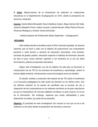 7
2. Tema. Repercusiones de la introducción de netbooks en instituciones
educativas en el departamento Gualeguaychú en 2012, desde la perspectiva de
alumnos y docentes,
Auores: Cecilia Mariel Benedetti, Karen Estefania Castro, Diego Hernán Del Valle,
Johanna Elizabeth Funes, Isidoro Lonardi, Ludmila Neuwirt, Maria Pierina Procura,
Florencia Rodriguez y Andrea Yanina Schneider.
Instituto Superior de Profesorado Sedes Sapientiae – Gualeguaychú
RESUMEN
Este trabajo aborda la temática sobre el Plan Conectar Igualdad, de alcance
nacional, que se llevó a cabo con el objetivo de proporcionar una computadora
personal a cada alumno y docente de educación secundaria, nivel terciario,
escuelas de gestión pública, educación especial e institutos de formación docente
de todo el país; busca además capacitar a los docentes en el uso de dicha
herramienta y elaborar propuestas educativas.
Según esta investigación uno de los objetivo de este plan es favorecer la
incorporación de las TIC en los procesos de enseñanza y aprendizaje, reducir la
brecha digital existente, introduciendo nuevas tecnologías como así también
El estudio, análisis y evaluación del impacto de las TIC sobre la enseñanza
y la innovación pedagógica ha sido centro de atención en los últimos años. Con
los distintos estudios se ha puesto de manifiesto que el proceso de uso e
integración de las computadoras en los sistemas escolares es de gran importancia
ya que la manipulación de recursos digitales constituye un gran avance, en la era
de la información. Sin embargo, sabemos que existe inflexibilidad y poca
disposición al cambio, por parte de los docentes.
Objetivo: El propósito de esta investigación fue conocer el uso que se da a las
netbooks en las aulas desde la perspectiva de docentes y alumnos.
 