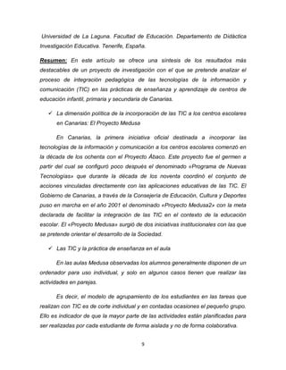 9
Universidad de La Laguna. Facultad de Educación. Departamento de Didáctica
Investigación Educativa. Tenerife, España.
Resumen: En este artículo se ofrece una síntesis de los resultados más
destacables de un proyecto de investigación con el que se pretende analizar el
proceso de integración pedagógica de las tecnologías de la información y
comunicación (TIC) en las prácticas de enseñanza y aprendizaje de centros de
educación infantil, primaria y secundaria de Canarias.
 La dimensión política de la incorporación de las TIC a los centros escolares
en Canarias: El Proyecto Medusa
En Canarias, la primera iniciativa oficial destinada a incorporar las
tecnologías de la información y comunicación a los centros escolares comenzó en
la década de los ochenta con el Proyecto Ábaco. Este proyecto fue el germen a
partir del cual se configuró poco después el denominado «Programa de Nuevas
Tecnologías» que durante la década de los noventa coordinó el conjunto de
acciones vinculadas directamente con las aplicaciones educativas de las TIC. El
Gobierno de Canarias, a través de la Consejería de Educación, Cultura y Deportes
puso en marcha en el año 2001 el denominado «Proyecto Medusa2» con la meta
declarada de facilitar la integración de las TIC en el contexto de la educación
escolar. El «Proyecto Medusa» surgió de dos iniciativas institucionales con las que
se pretende orientar el desarrollo de la Sociedad.
 Las TIC y la práctica de enseñanza en el aula
En las aulas Medusa observadas los alumnos generalmente disponen de un
ordenador para uso individual, y solo en algunos casos tienen que realizar las
actividades en parejas.
Es decir, el modelo de agrupamiento de los estudiantes en las tareas que
realizan con TIC es de corte individual y en contadas ocasiones el pequeño grupo.
Ello es indicador de que la mayor parte de las actividades están planificadas para
ser realizadas por cada estudiante de forma aislada y no de forma colaborativa.
 