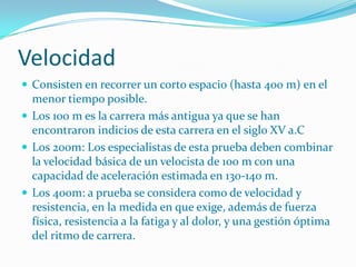 Velocidad
 Consisten en recorrer un corto espacio (hasta 400 m) en el
  menor tiempo posible.
 Los 100 m es la carrera más antigua ya que se han
  encontraron indicios de esta carrera en el siglo XV a.C
 Los 200m: Los especialistas de esta prueba deben combinar
  la velocidad básica de un velocista de 100 m con una
  capacidad de aceleración estimada en 130-140 m.
 Los 400m: a prueba se considera como de velocidad y
  resistencia, en la medida en que exige, además de fuerza
  física, resistencia a la fatiga y al dolor, y una gestión óptima
  del ritmo de carrera.
 