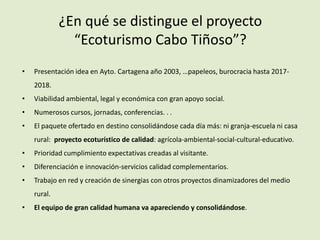 ¿En qué se distingue el proyecto
“Ecoturismo Cabo Tiñoso”?
• Presentación idea en Ayto. Cartagena año 2003, …papeleos, burocracia hasta 2017-
2018.
• Viabilidad ambiental, legal y económica con gran apoyo social.
• Numerosos cursos, jornadas, conferencias. . .
• El paquete ofertado en destino consolidándose cada día más: ni granja-escuela ni casa
rural: proyecto ecoturístico de calidad: agrícola-ambiental-social-cultural-educativo.
• Prioridad cumplimiento expectativas creadas al visitante.
• Diferenciación e innovación-servicios calidad complementarios.
• Trabajo en red y creación de sinergias con otros proyectos dinamizadores del medio
rural.
• El equipo de gran calidad humana va apareciendo y consolidándose.
 