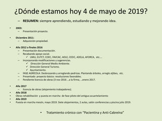 ¿Dónde estamos hoy 4 de mayo de 2019?
– RESUMEN: siempre aprendiendo, estudiando y mejorando idea.
• 2003:
– Presentación proyecto.
• Diciembre 2011:
– Adquisición propiedad.
• Año 2012 a finales 2016
– Presentación documentación.
– Recabando apoyo social.
 UMU, EUTCT, COEC, FAVCAC, ADLE, CEEIC, ADELA, AFORCA, etc....
– Incorporando modificaciones y sugerencias.
 Dirección General Medio Ambiente.
 Dirección General Turismo.
 Ayuntamiento.
– FASE AGRÍCOLA: Desbrozando y arreglando pedrizas. Plantando árboles, arreglo aljibes, etc.
– Presentado proyecto básico: resoluciones favorables.
– Pendiente licencia de obras (3 nov 2016 …a la firma, …enero 2017.
• Año 2017
– licencia de obras (alojamiento trabajadores).
• Año 2018
• Obras rehabilitación y puesta en marcha de fase piloto del antiguo acuartelamiento
• Año 2019
• Puesta en marcha mesón, mayo 2019. Siete alojamientos, 2 aulas, salón conferencias y piscina julio 2019.
• Tratamiento crónico con “Pacientina y Anti-Cabreína”
 