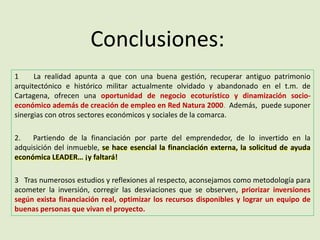 Conclusiones:
1 La realidad apunta a que con una buena gestión, recuperar antiguo patrimonio
arquitectónico e histórico militar actualmente olvidado y abandonado en el t.m. de
Cartagena, ofrecen una oportunidad de negocio ecoturístico y dinamización socio-
económico además de creación de empleo en Red Natura 2000. Además, puede suponer
sinergias con otros sectores económicos y sociales de la comarca.
2. Partiendo de la financiación por parte del emprendedor, de lo invertido en la
adquisición del inmueble, se hace esencial la financiación externa, la solicitud de ayuda
económica LEADER… ¡y faltará!
3 Tras numerosos estudios y reflexiones al respecto, aconsejamos como metodología para
acometer la inversión, corregir las desviaciones que se observen, priorizar inversiones
según exista financiación real, optimizar los recursos disponibles y lograr un equipo de
buenas personas que vivan el proyecto.
 