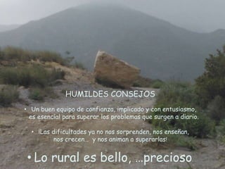 HUMILDES CONSEJOS
• Un buen equipo de confianza, implicado y con entusiasmo,
es esencial para superar los problemas que surgen a diario.
• ¡Las dificultades ya no nos sorprenden, nos enseñan,
nos crecen… y nos animan a superarlas!
• Lo rural es bello, …precioso.
 
