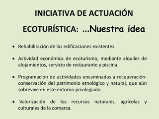 INICIATIVA DE ACTUACIÓN
ECOTURÍSTICA: ...Nuestra idea
 Rehabilitación de las edificaciones existentes.
 Actividad económica de ecoturismo, mediante alquiler de
alojamientos, servicio de restaurante y piscina.
 Programación de actividades encaminadas a recuperación-
conservación del patrimonio etnológico y natural, que aún
sobrevive en este entorno privilegiado.
 Valorización de los recursos naturales, agrícolas y
culturales de la comarca.
 