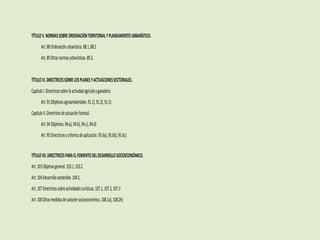 TÍTULOV.NORMASSOBREORDENACIÓNTERRITORIALYPLANEAMIENTOURBANÍSTICO.
Art.88Ordenaciónurbanística.88.1,88.3
Art.89Otrasnormasurbanísticas.89.2,
TÍTULOVI.DIRECTRICESSOBRELOSPLANESYACTUACIONESSECTORIALES.
CapítuloI.Directricessobrelaactividadagrícolayganadera.
Art.91Objetivosagroambientales.91.1),91.2),91.3)
CapítuloII.Directricesdeactuaciónforestal.
Art.94Objetivos.94.a),94.b),94.c),94.d)
Art.95Directricesycriteriosdeaplicación.95.6a),95.6b),95.6c)
TÍTULOVII.DIRECTRICESPARAELFOMENTODELDESARROLLOSOCIOECONÓMICO.
Art.103Objetivogeneral.103.1,103.2
Art.104Desarrollosostenible.104.1,
Art.107Directricessobreactividadesturísticas.107.1,107.2,107.3
Art.108Otrasmedidasdecaráctersocioeconómico.108.1a),108.2h)
 