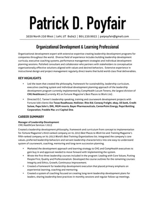 PATRICK D. POYFAIR
3030	
  North	
  250	
  West	
  ⏐	
  Lehi,	
  UT	
  	
  84043	
  ⏐	
  801.230.9953	
  ⏐	
  patpoyfair@gmail.com	
  

	
  

Human	
  Resource	
  Management	
  Professional	
  

Seasoned	
  human	
  resources	
  leader	
  experienced	
  skilled	
  in	
  directing	
  a	
  company’s	
  effort	
  to	
  achieve	
  organizational	
  
effectiveness	
  by	
  drafting	
  strategy,	
  designing	
  structure,	
  analyzing	
  group	
  dynamics	
  and	
  providing	
  several	
  means	
  of	
  
intervention	
  to	
  ensure	
  the	
  company’s	
  values,	
  vision	
  and	
  culture	
  have	
  positively	
  transformed	
  at	
  the	
  conclusion	
  of	
  
institutionalized	
  change	
  efforts.	
  Personable	
  HR	
  teammate	
  who	
  comfortably	
  collaborates	
  with	
  key	
  executives	
  and	
  
stakeholders	
  to	
  create	
  HR	
  systems	
  that	
  align	
  an	
  employee’s	
  behaviors	
  with	
  values	
  and	
  pre-­‐defined	
  skills	
  critical	
  to	
  
achieving	
  success.	
  Change	
  management	
  expert	
  skilled	
  in	
  blending	
  performance	
  management,	
  development	
  
coaching,	
  succession	
  planning	
  and	
  soft-­‐skill	
  training	
  modules	
  to	
  achieve	
  organizational	
  effectiveness.	
  	
  Trusted	
  
leadership	
  development	
  partner	
  skilled	
  in	
  creating	
  training	
  modules,	
  executive	
  coaching	
  systems	
  and	
  
individualized	
  development	
  sustainability	
  plans	
  that	
  are	
  vital	
  to	
  developing	
  an	
  organization’s	
  future	
  leaders.	
  	
  

CAREER	
  HIGHLIGHTS	
  
•

Obtained	
  Master’s	
  of	
  Science	
  Degree	
  in	
  Human	
  Resource	
  Management	
  from	
  Utah	
  State	
  University	
  in	
  
2004.	
  

•

Acquired	
  ten	
  years	
  of	
  progressive	
  HR-­‐related	
  leadership	
  experience.	
  

•

Built	
  an	
  HR	
  department	
  for	
  a	
  startup	
  company	
  from	
  scratch	
  by	
  recruiting	
  for	
  and	
  establishing	
  a	
  call	
  floor	
  
of	
  30	
  employees	
  and	
  support	
  staff	
  of	
  20,	
  creating	
  appropriate	
  compensation	
  and	
  benefits	
  for	
  each	
  and	
  
defining	
  the	
  HR	
  policies,	
  rules	
  and	
  procedures	
  for	
  all	
  who	
  worked	
  there	
  via	
  an	
  employee	
  handbook.	
  

•

Consulted	
  with	
  key	
  HR	
  executives	
  and	
  stakeholders	
  for	
  five	
  years	
  at	
  companies	
  including	
  US	
  Bank,	
  eBay,	
  
Rite	
  Aid,	
  Texas	
  Roadhouse,	
  Conway	
  Freight,	
  Credit	
  Suisse,	
  MGM	
  resorts,	
  Bayer	
  Pharmaceuticals,	
  Pepsi	
  
Bottling	
  Corporation,	
  Capital	
  One	
  and	
  Texas	
  Roadhouse.	
  	
  

•

Designed	
  and	
  implemented	
  the	
  leadership	
  development	
  philosophy,	
  framework	
  for	
  sustainability,	
  training	
  
curriculum	
  and	
  executive	
  coaching	
  system	
  for	
  the	
  nation’s	
  largest	
  physician	
  recruiting	
  agency.	
  

CAREER	
  SUMMARY	
  
Manager	
  of	
  Leadership	
  Development	
  	
  
CHG	
  HealthCare	
  Services	
  /	
  2012	
  -­‐	
  2013	
  
Created	
  the	
  leadership	
  development	
  program	
  for	
  CHG	
  Healthcare	
  -­‐	
  Fortune	
  Magazine’s	
  third	
  best	
  company	
  to	
  
work	
  for	
  and	
  Training	
  Magazine’s	
  fifth-­‐best	
  training	
  organization.	
  Integrated	
  the	
  company’s	
  core	
  values,	
  preferred	
  
leadership	
  behaviors	
  and	
  servant	
  leadership	
  characteristics	
  into	
  one	
  easy-­‐to-­‐understand	
  system	
  of	
  coursework,	
  
coaching,	
  mentoring	
  and	
  long-­‐term	
  succession	
  planning.	
  	
  
•
•
•

Designed	
  and	
  implemented	
  the	
  first	
  three	
  leadership	
  courses	
  included	
  in	
  the	
  program:	
  Leading	
  with	
  Core	
  
Values,	
  Putting	
  People	
  First,	
  Quality	
  and	
  Professionalism.	
  	
  
Created	
  a	
  framework	
  for	
  leadership	
  development	
  execution	
  that	
  placed	
  primary	
  emphasis	
  on	
  sustainability	
  
via	
  experiential	
  learning,	
  coaching	
  and	
  mentoring.	
  	
  
Built	
  leadership	
  coaching	
  system	
  focused	
  on	
  long-­‐term	
  development	
  plans,	
  sharing	
  leadership	
  best	
  practices	
  
in	
  monthly	
  sessions	
  and	
  engaging	
  in	
  regular	
  follow-­‐up	
  meetings.	
  	
  

 
