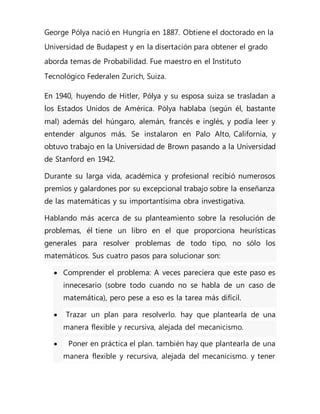George Pólya nació en Hungría en 1887. Obtiene el doctorado en la
Universidad de Budapest y en la disertación para obtener el grado
aborda temas de Probabilidad. Fue maestro en el Instituto
Tecnológico Federalen Zurich, Suiza.
En 1940, huyendo de Hitler, Pólya y su esposa suiza se trasladan a
los Estados Unidos de América. Pólya hablaba (según él, bastante
mal) además del húngaro, alemán, francés e inglés, y podía leer y
entender algunos más. Se instalaron en Palo Alto, California, y
obtuvo trabajo en la Universidad de Brown pasando a la Universidad
de Stanford en 1942.
Durante su larga vida, académica y profesional recibió numerosos
premios y galardones por su excepcional trabajo sobre la enseñanza
de las matemáticas y su importantísima obra investigativa.
Hablando más acerca de su planteamiento sobre la resolución de
problemas, él tiene un libro en el que proporciona heurísticas
generales para resolver problemas de todo tipo, no sólo los
matemáticos. Sus cuatro pasos para solucionar son:
 Comprender el problema: A veces pareciera que este paso es
innecesario (sobre todo cuando no se habla de un caso de
matemática), pero pese a eso es la tarea más difícil.
 Trazar un plan para resolverlo. hay que plantearla de una
manera flexible y recursiva, alejada del mecanicismo.
 Poner en práctica el plan. también hay que plantearla de una
manera flexible y recursiva, alejada del mecanicismo. y tener
 