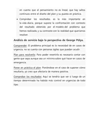 en cuenta que el pensamiento no es lineal, que hay saltos
continuos entre el diseño del plan y su puesta en práctica.
 Comprobar los resultados. es la más importante en
la vida diaria, porque supone la confrontación con contexto
del resultado obtenido por el modelo del problema que
hemos realizado, y su contraste con la realidad que queríamos
resolver.
Análisis de servicio bajo la perspectiva de George Pólya.
Comprender: El problema principal es la necesidad de en casos de
urgencia, no se cuenta con personas ágiles que puedan acudir.
Plan para resolverlo: Para poder revertirlo es necesario contar con
gente que sepa aunque sea un mínimo sobre qué hacer en casos de
emergencia.
Poner en práctica el plan: Poniéndose en el caso de suponer cómo
resultaría, yo creo que afectaría de manera positiva.
Comprobar los resultados: Aquí se tendría que ver si luego de un
tiempo determinado ha habido más control en urgencias de todo
tipo.
 
