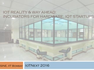 IOT REALITY & WAY AHEAD:
INCUBATORS FOR HARDWARE, IOT STARTUPS
IoTNext 2016SINE, IIT Bombay
 