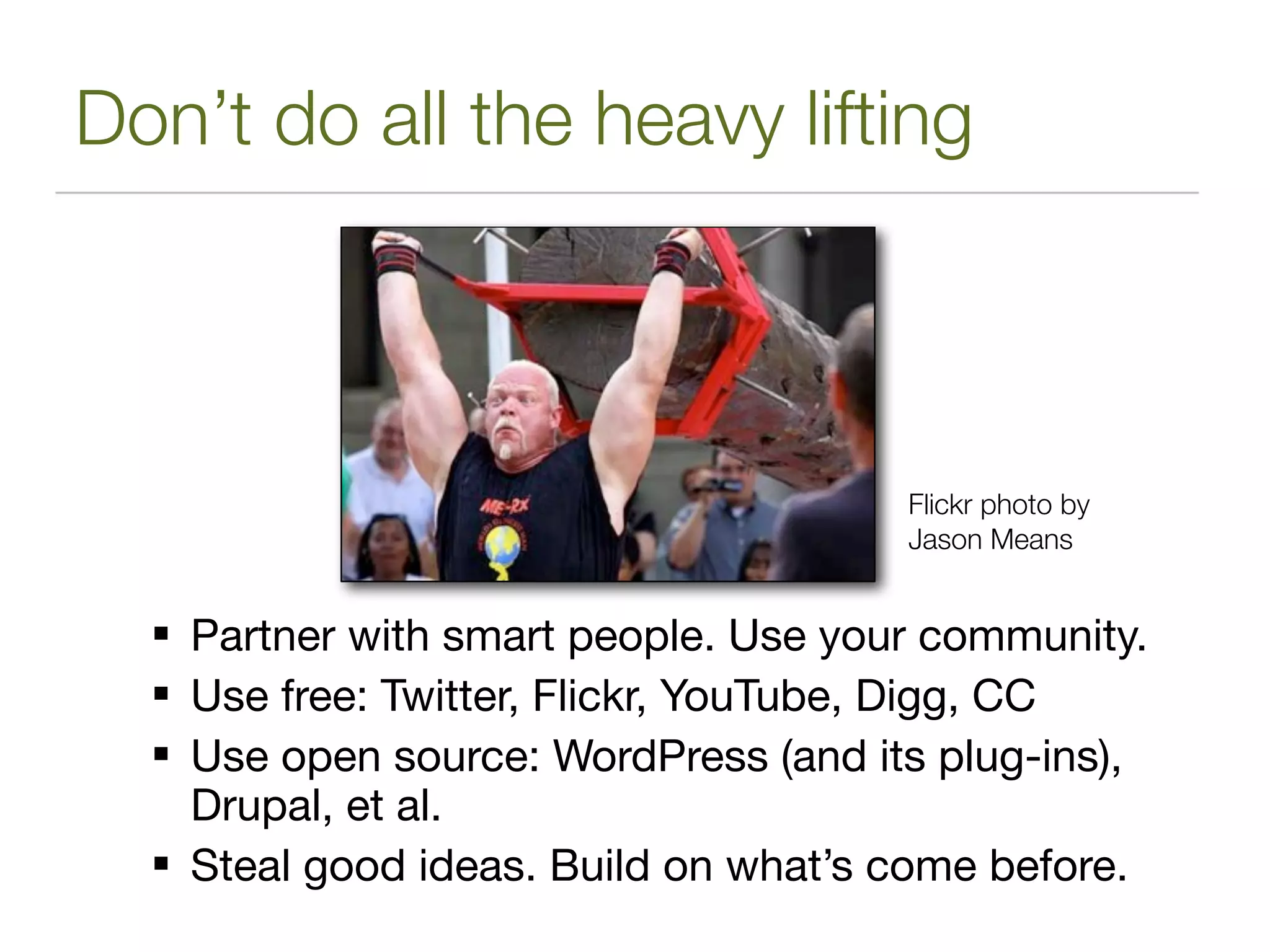 Don’t do all the heavy lifting



                                      Flickr photo by
                                      Jason Means


   Partner with smart people. Use your community.
   Use free: Twitter, Flickr, YouTube, Digg, CC
   Use open source: WordPress (and its plug-ins),
    Drupal, et al.
   Steal good ideas. Build on what’s come before.
 