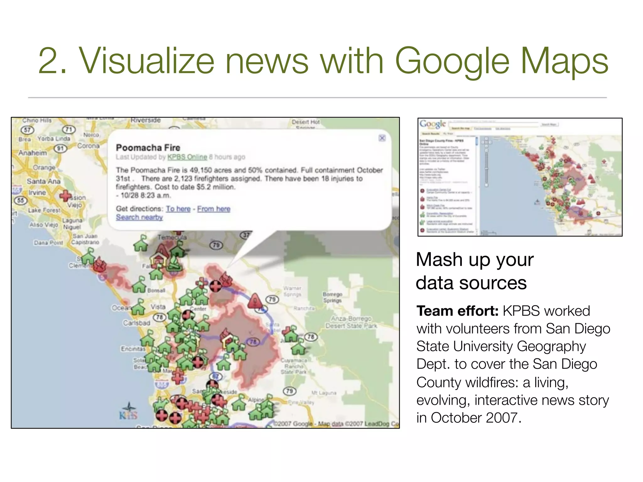 2. Visualize news with Google Maps




                      Mash up your
                      data sources
                      Team effort: KPBS worked
                      with volunteers from San Diego
                      State University Geography
                      Dept. to cover the San Diego
                      County wildﬁres: a living,
                      evolving, interactive news story
                      in October 2007.
 