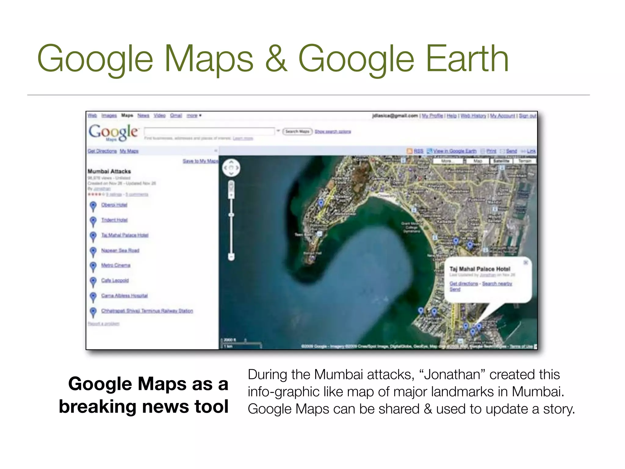 Google Maps & Google Earth




                      During the Mumbai attacks, “Jonathan” created this
  Google Maps as a    info-graphic like map of major landmarks in Mumbai.
 breaking news tool   Google Maps can be shared & used to update a story.
 