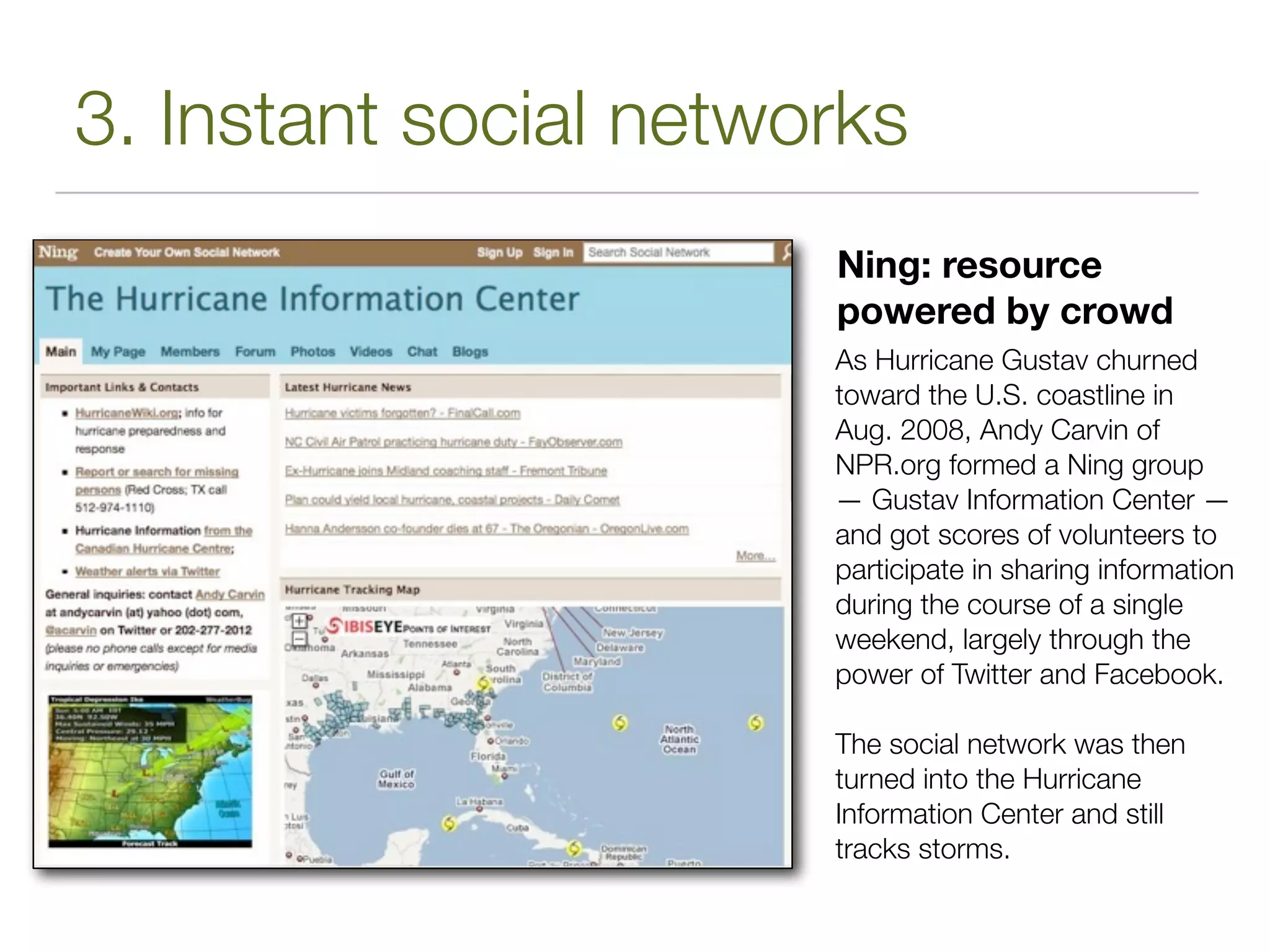 3. Instant social networks
                       Ning: resource
                       powered by crowd
                       As Hurricane Gustav churned
                       toward the U.S. coastline in
                       Aug. 2008, Andy Carvin of
                       NPR.org formed a Ning group
                       — Gustav Information Center —
                       and got scores of volunteers to
                       participate in sharing information
                       during the course of a single
                       weekend, largely through the
                       power of Twitter and Facebook.

                       The social network was then
                       turned into the Hurricane
                       Information Center and still
                       tracks storms.
 