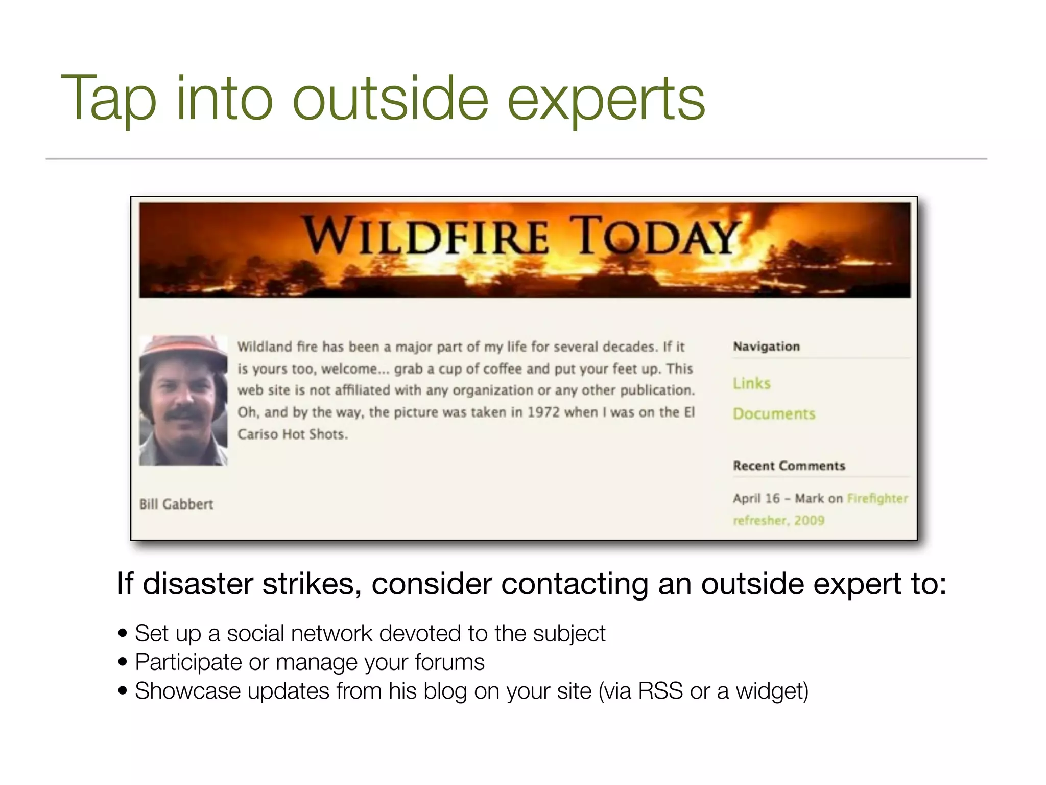 Tap into outside experts




  If disaster strikes, consider contacting an outside expert to:
  • Set up a social network devoted to the subject
  • Participate or manage your forums
  • Showcase updates from his blog on your site (via RSS or a widget)
 