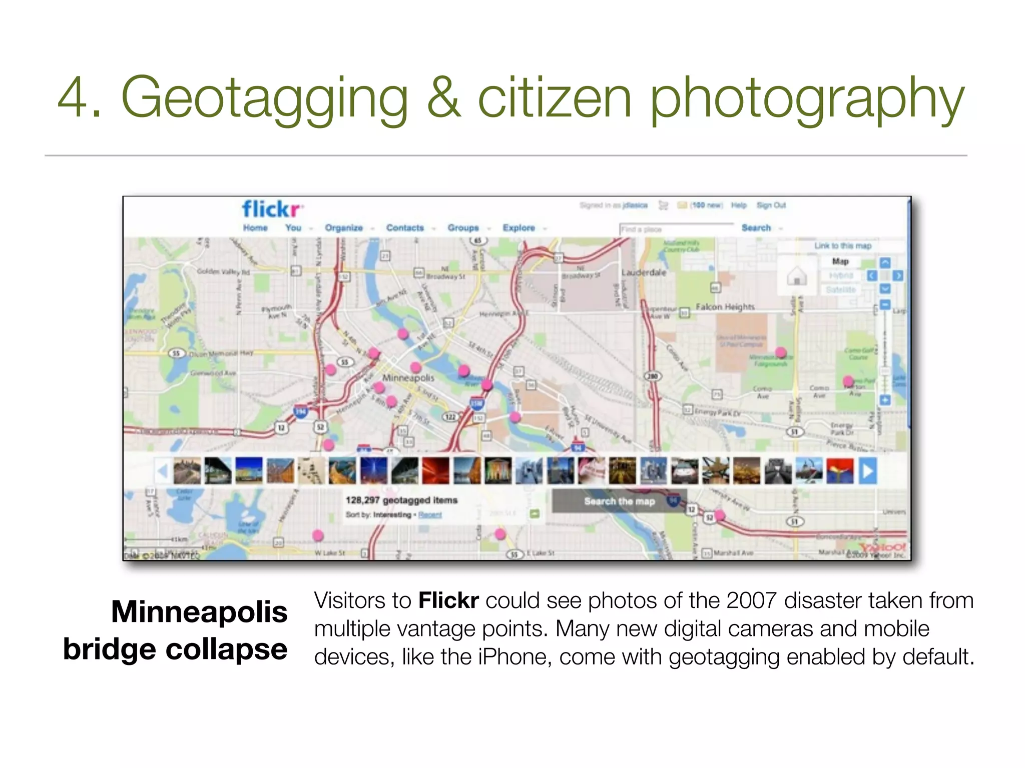 4. Geotagging & citizen photography




                  Visitors to Flickr could see photos of the 2007 disaster taken from
   Minneapolis    multiple vantage points. Many new digital cameras and mobile
bridge collapse   devices, like the iPhone, come with geotagging enabled by default.
 