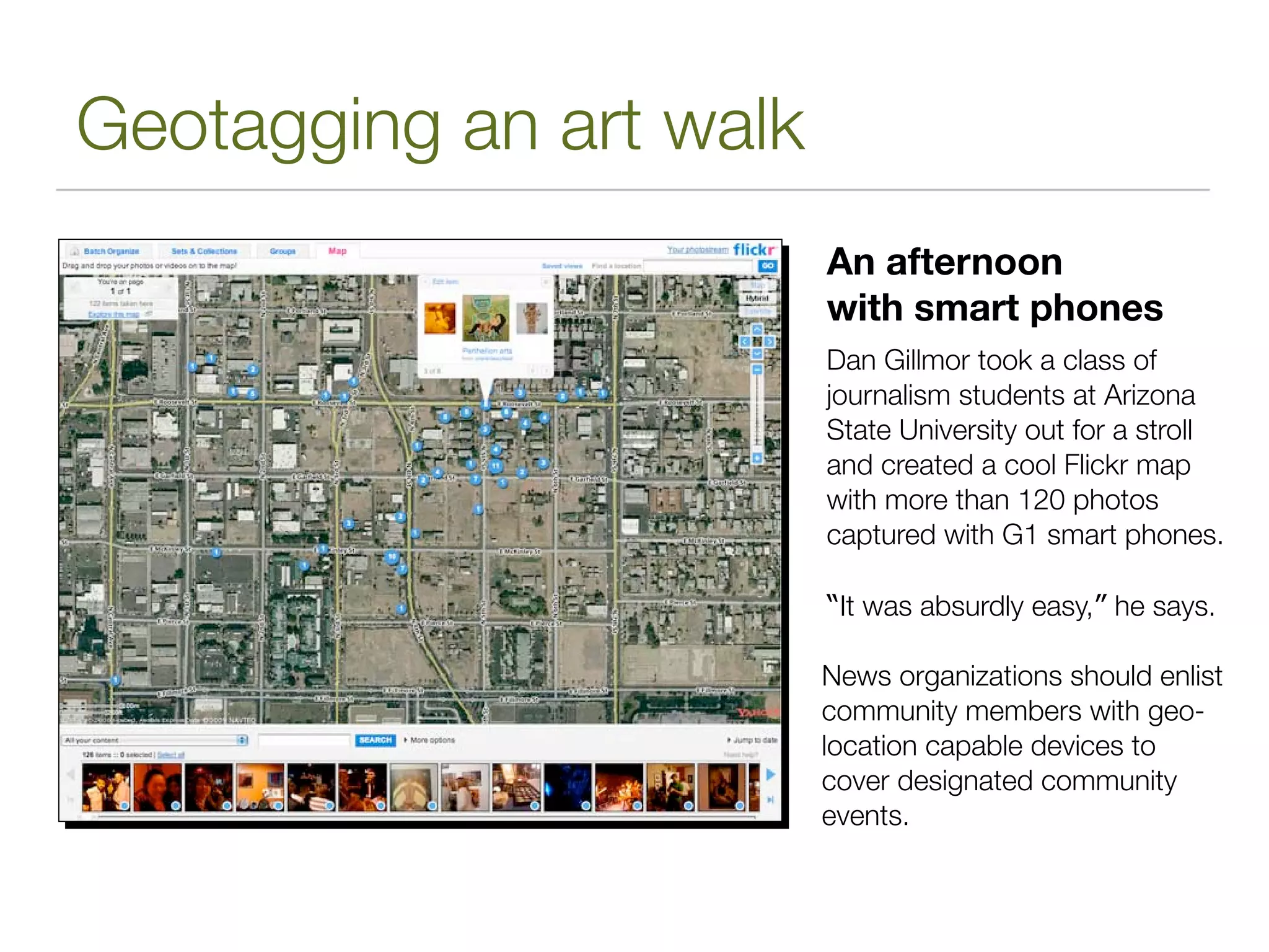 Geotagging an art walk
                         An afternoon
                         with smart phones
                         Dan Gillmor took a class of
                         journalism students at Arizona
                         State University out for a stroll
                         and created a cool Flickr map
                         with more than 120 photos
                         captured with G1 smart phones.

                         “It was absurdly easy,” he says.

                         News organizations should enlist
                         community members with geo-
                         location capable devices to
                         cover designated community
                         events.
 