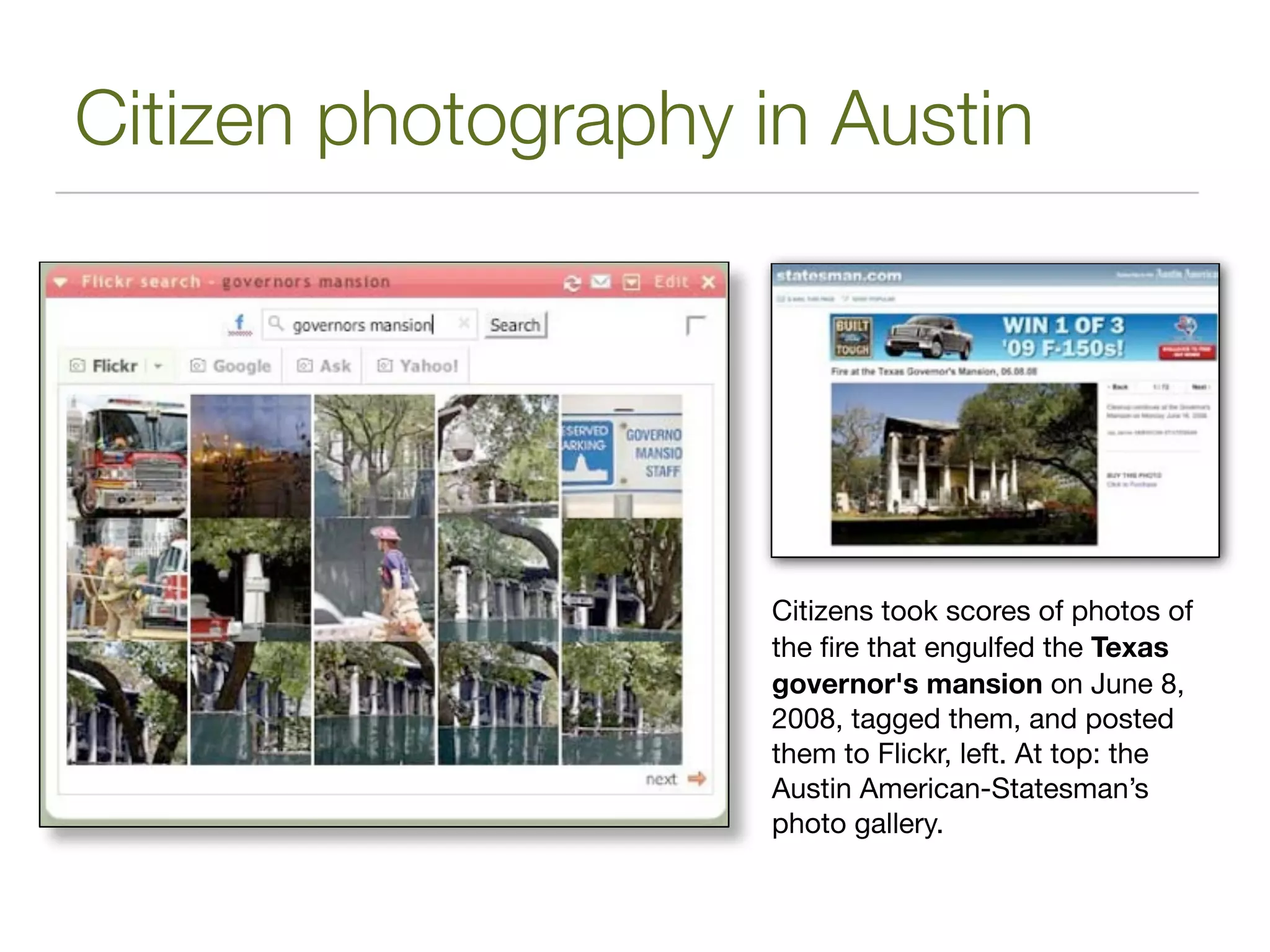 Citizen photography in Austin




                     Citizens took scores of photos of
                     the ﬁre that engulfed the Texas
                     governor's mansion on June 8,
                     2008, tagged them, and posted
                     them to Flickr, left. At top: the
                     Austin American-Statesman’s
                     photo gallery.
 
