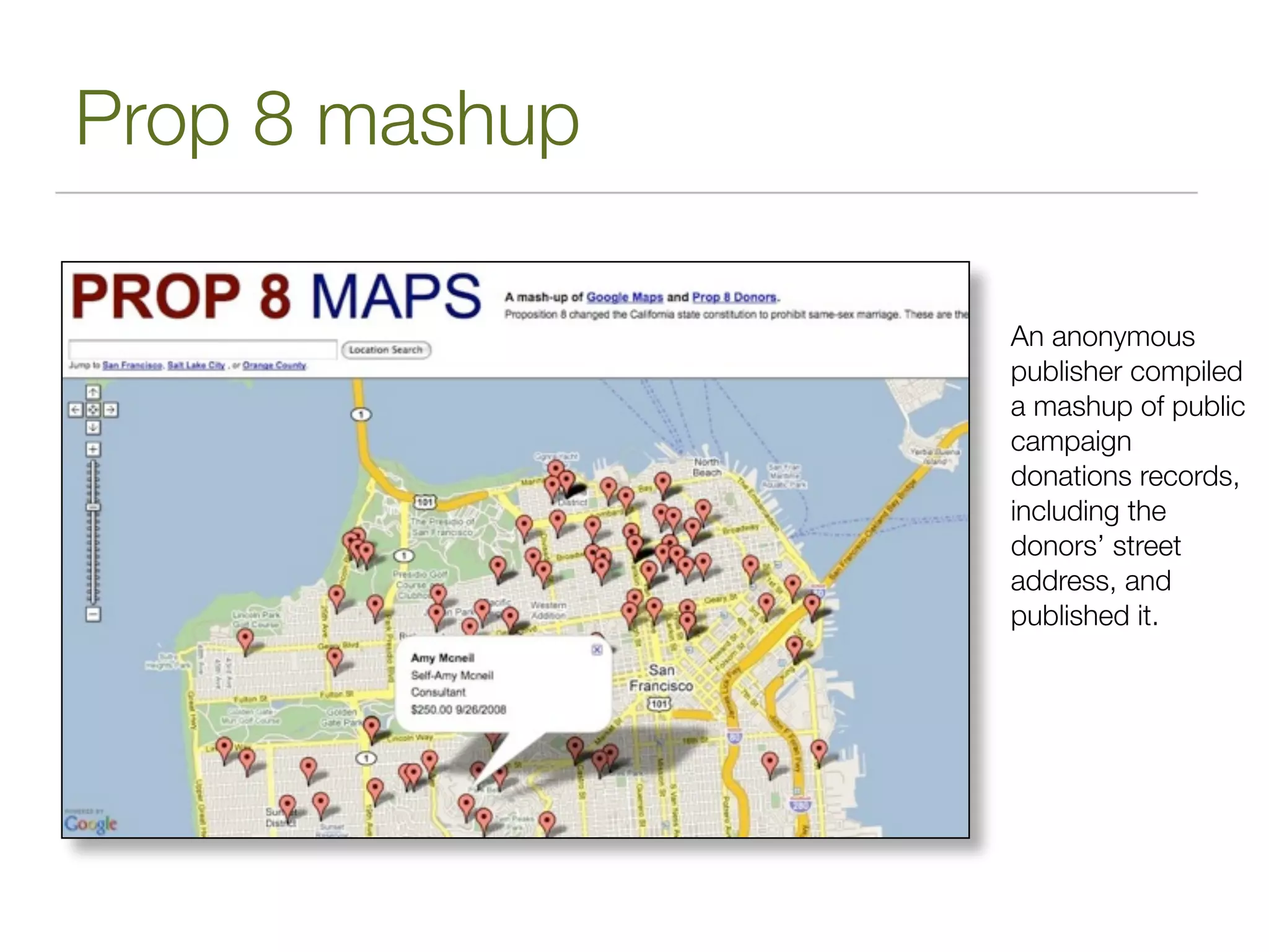 Prop 8 mashup

                An anonymous
                publisher compiled
                a mashup of public
                campaign
                donations records,
                including the
                donors’ street
                address, and
                published it.
 