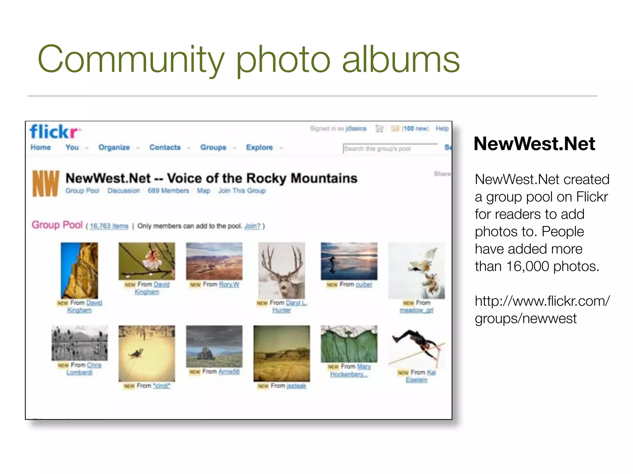 Community photo albums

                         NewWest.Net
                         NewWest.Net created
                         a group pool on Flickr
                         for readers to add
                         photos to. People
                         have added more
                         than 16,000 photos.

                         http://www.ﬂickr.com/
                         groups/newwest
 