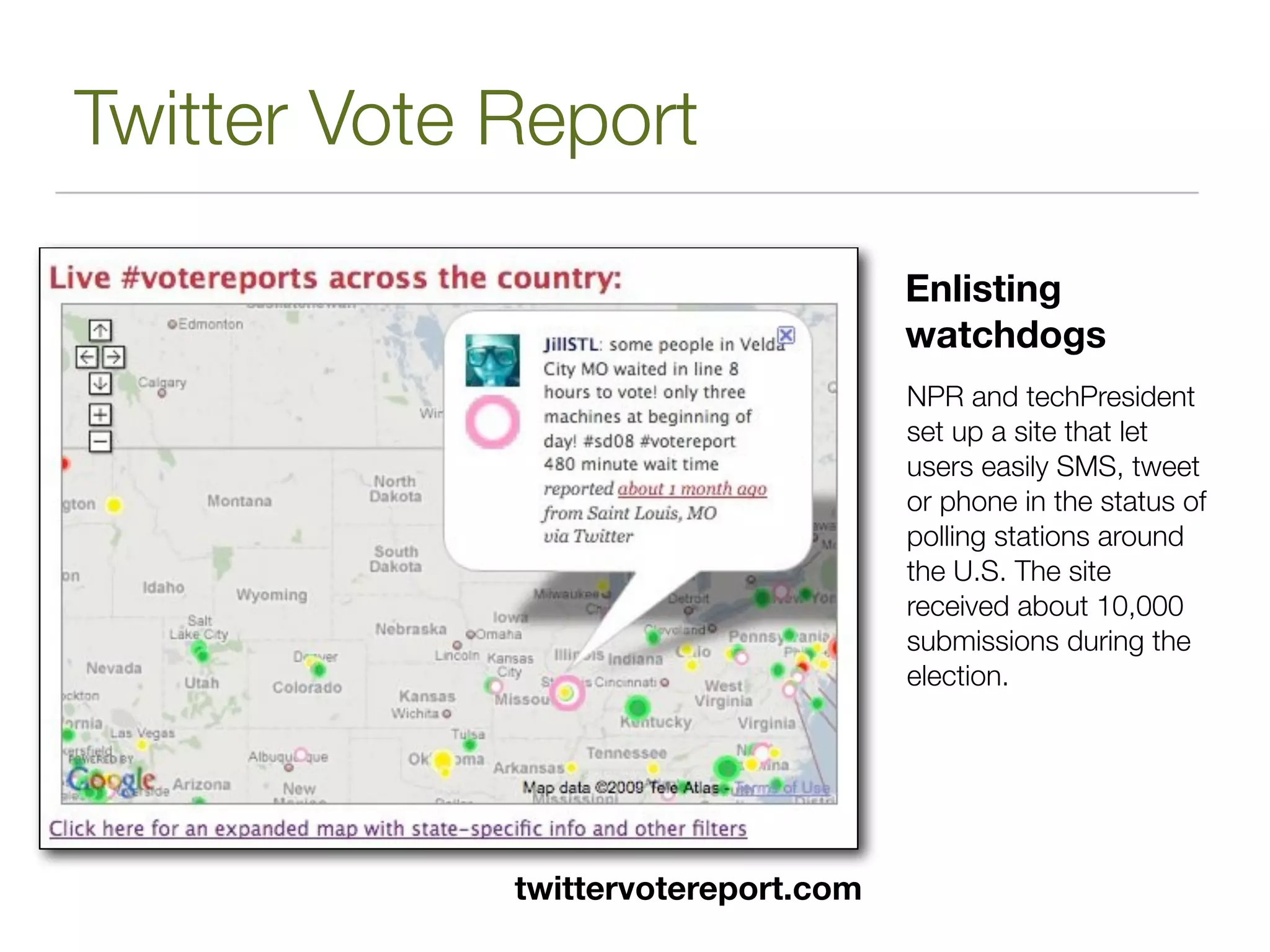 Twitter Vote Report

                                     Enlisting
                                     watchdogs
                                     NPR and techPresident
                                     set up a site that let
                                     users easily SMS, tweet
                                     or phone in the status of
                                     polling stations around
                                     the U.S. The site
                                     received about 10,000
                                     submissions during the
                                     election.




             twittervotereport.com
 
