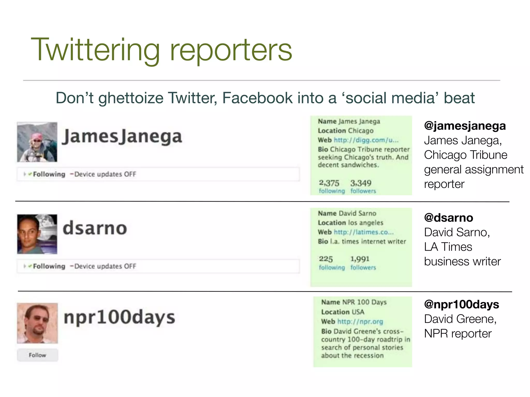 Twittering reporters
 Don’t ghettoize Twitter, Facebook into a ‘social media’ beat
                                                     @jamesjanega
                                                     James Janega,
                                                     Chicago Tribune
                                                     general assignment
                                                     reporter

                                                     @dsarno
                                                     David Sarno,
                                                     LA Times
                                                     business writer


                                                     @npr100days
                                                     David Greene,
                                                     NPR reporter
 