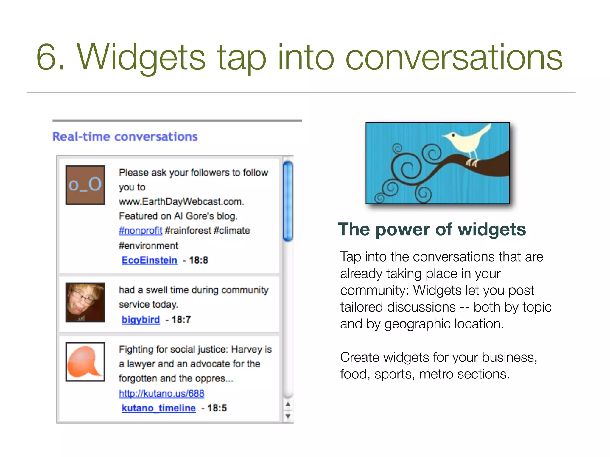 6. Widgets tap into conversations



                  The power of widgets
                   Tap into the conversations that are
                   already taking place in your
                   community: Widgets let you post
                   tailored discussions -- both by topic
                   and by geographic location.

                   Create widgets for your business,
                   food, sports, metro sections.
 