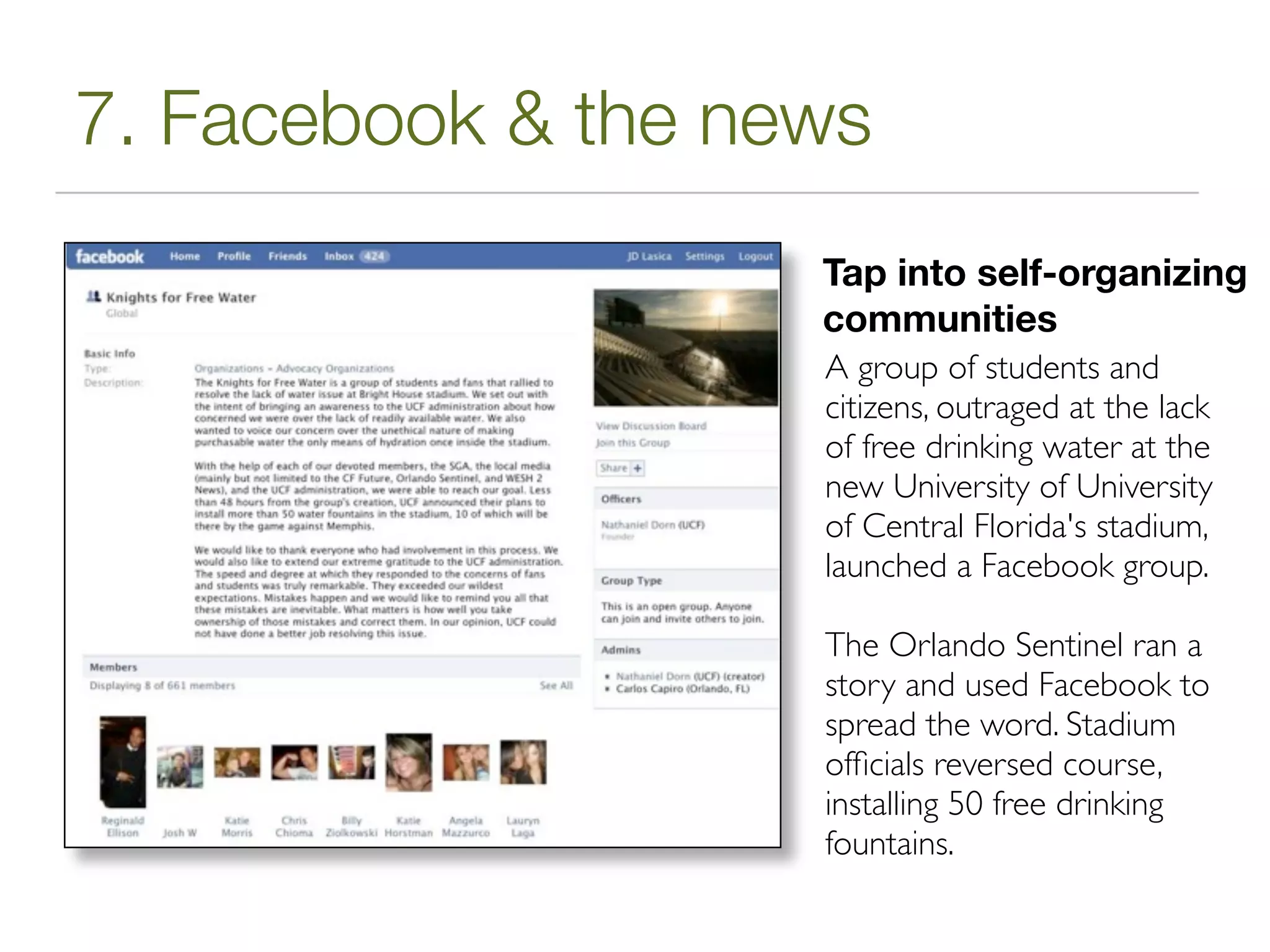 7. Facebook & the news
                    Tap into self-organizing
                    communities
                    A group of students and
                    citizens, outraged at the lack
                    of free drinking water at the
                    new University of University
                    of Central Florida's stadium,
                    launched a Facebook group.

                    The Orlando Sentinel ran a
                    story and used Facebook to
                    spread the word. Stadium
                    ofﬁcials reversed course,
                    installing 50 free drinking
                    fountains.
 