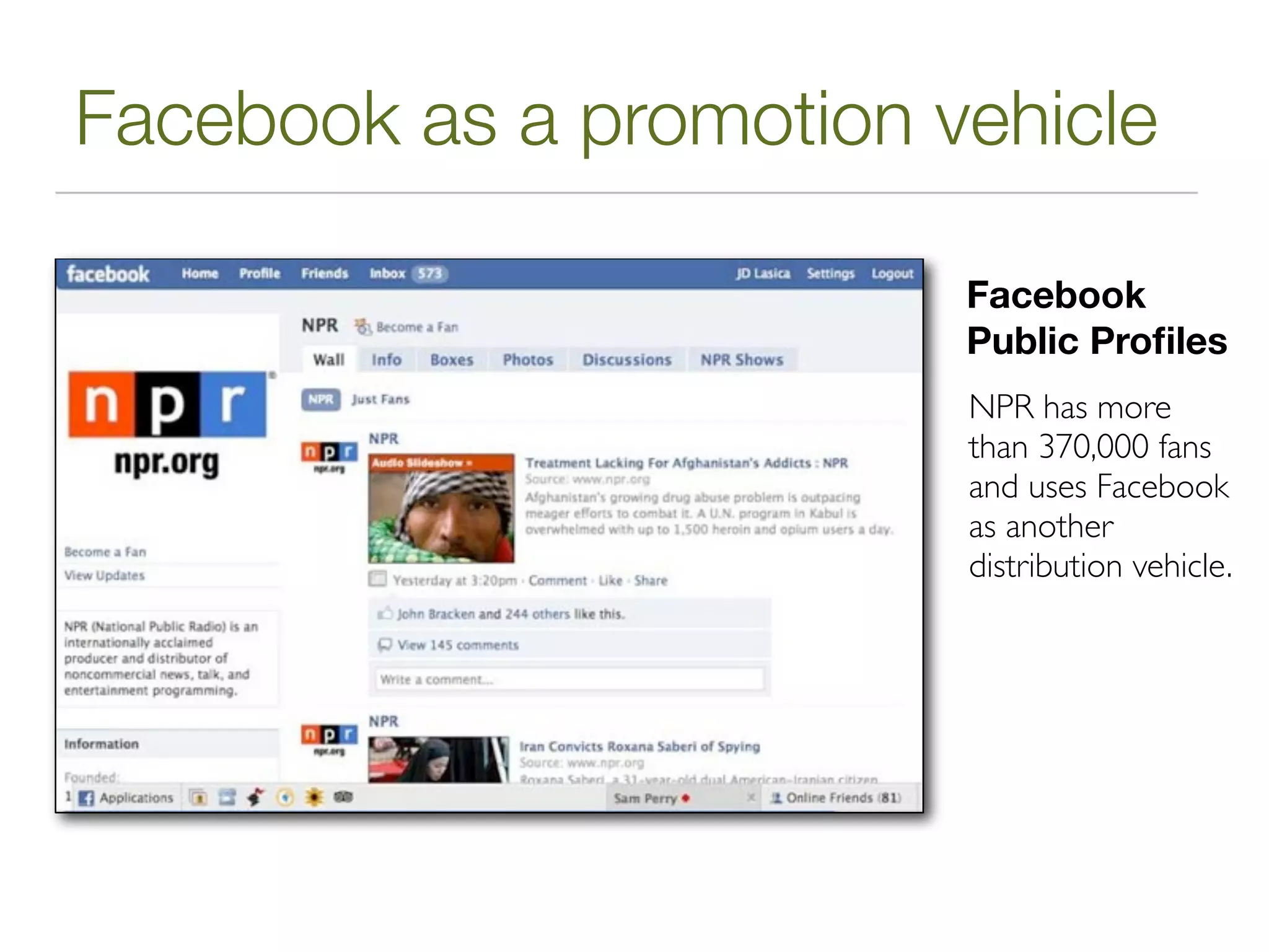Facebook as a promotion vehicle

                         Facebook
                         Public Proﬁles
                         NPR has more
                         than 370,000 fans
                         and uses Facebook
                         as another
                         distribution vehicle.
 