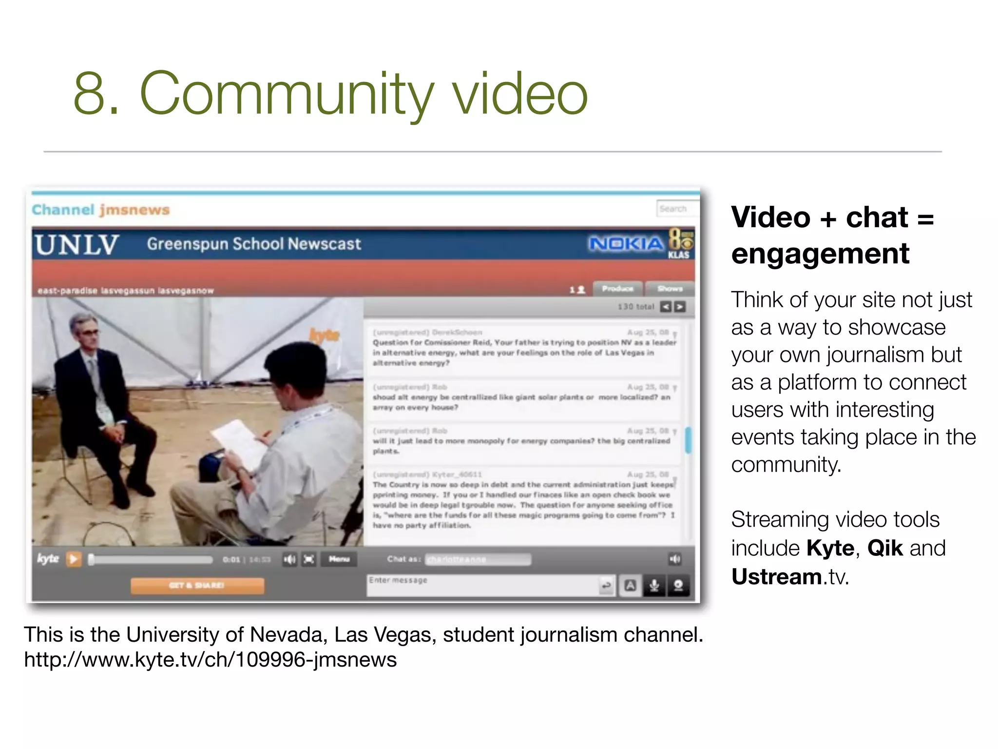 8. Community video
                                                                           Video + chat =
                                                                           engagement
                                                                           Think of your site not just
                                                                           as a way to showcase
                                                                           your own journalism but
                                                                           as a platform to connect
                                                                           users with interesting
                                                                           events taking place in the
                                                                           community.

                                                                           Streaming video tools
                                                                           include Kyte, Qik and
                                                                           Ustream.tv.

This is the University of Nevada, Las Vegas, student journalism channel.
http://www.kyte.tv/ch/109996-jmsnews
 