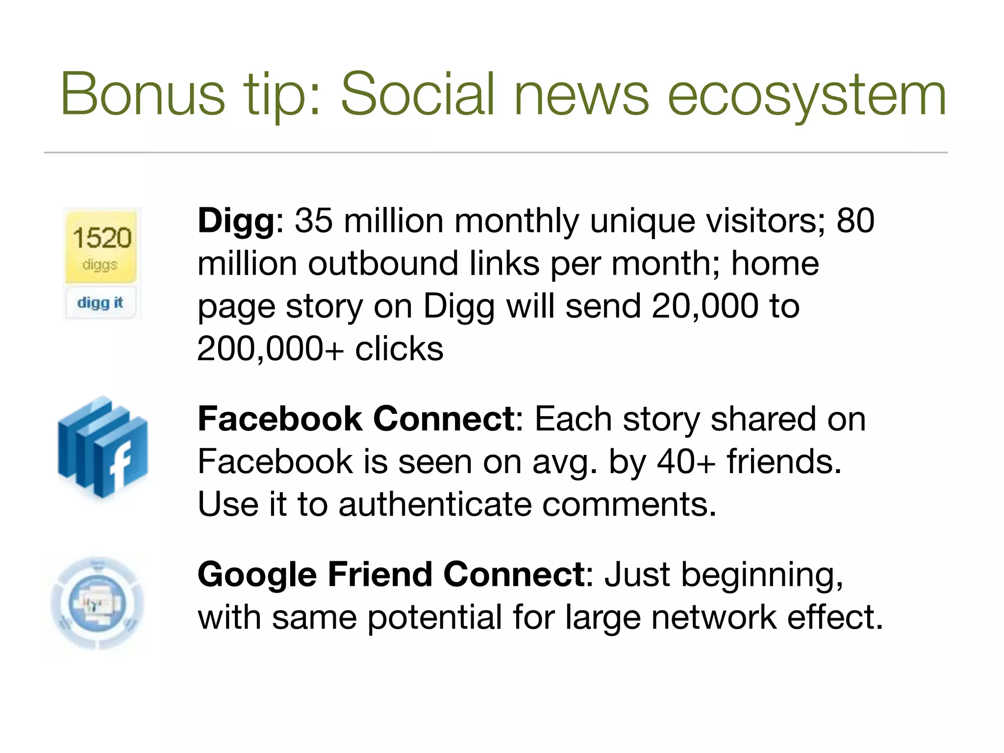 Bonus tip: Social news ecosystem
    Digg: 35 million monthly unique visitors; 80
    million outbound links per month; home
    page story on Digg will send 20,000 to
    200,000+ clicks

    Facebook Connect: Each story shared on
    Facebook is seen on avg. by 40+ friends.
    Use it to authenticate comments.

    Google Friend Connect: Just beginning,
    with same potential for large network effect.
 