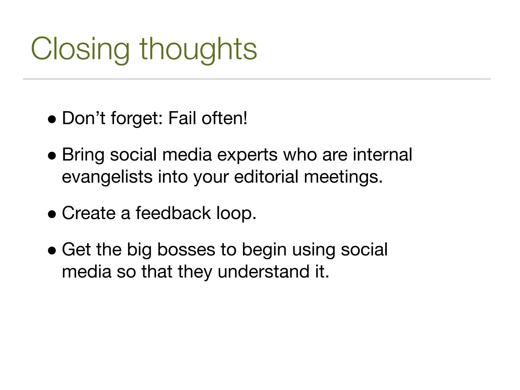 Closing thoughts

 • Don’t forget: Fail often!
 • Bring social media experts who are internal
   evangelists into your editorial meetings.

 • Create a feedback loop.
 • Get the big bosses to begin using social
   media so that they understand it.
 