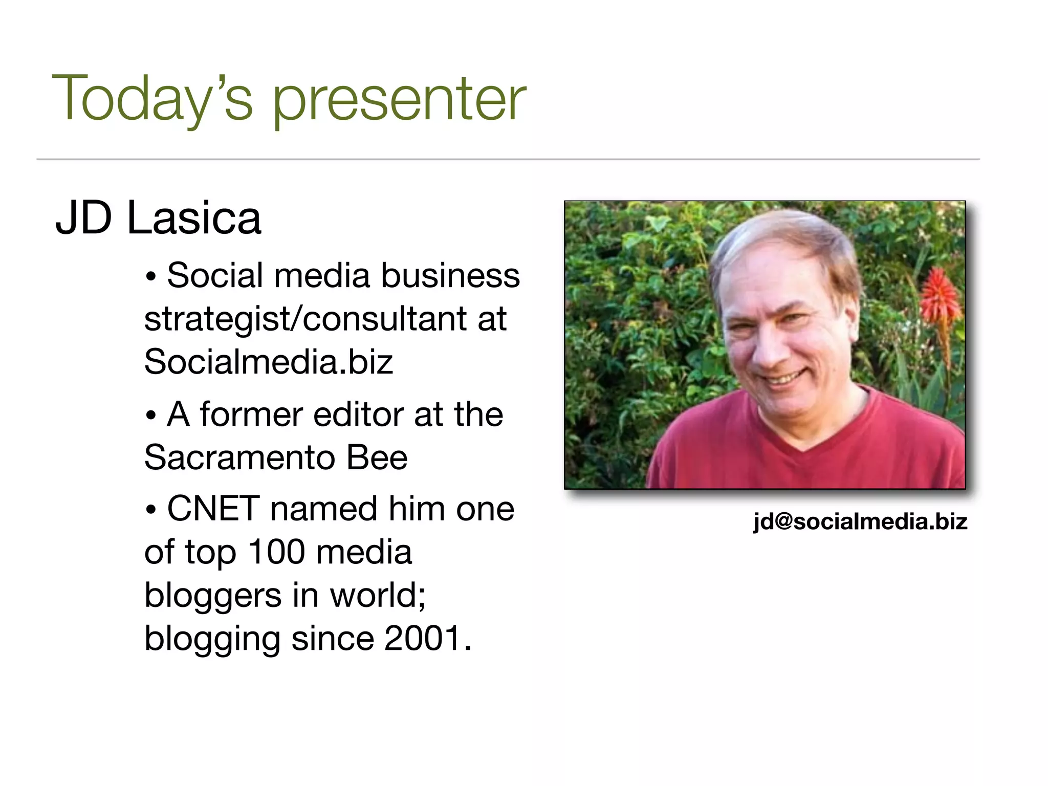 Today’s presenter
JD Lasica
   • Social media business
   strategist/consultant at
   Socialmedia.biz
   • A former editor at the
   Sacramento Bee
   • CNET named him one       jd@socialmedia.biz
   of top 100 media
   bloggers in world;
   blogging since 2001.
 