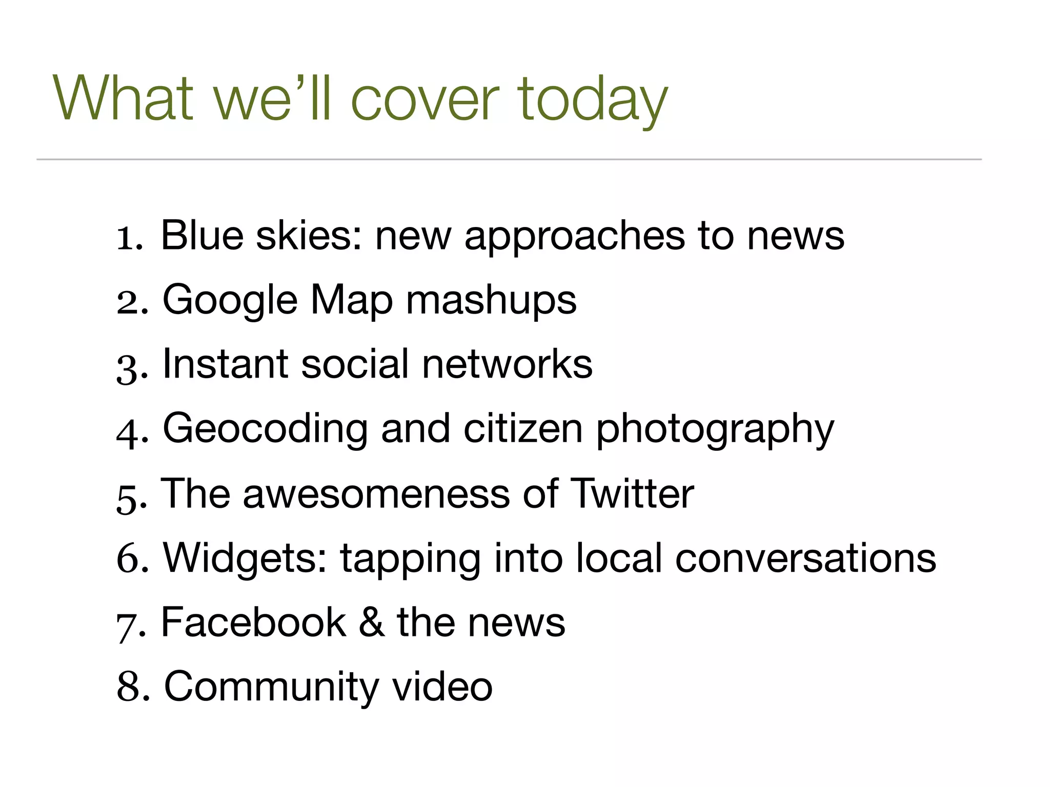 What we’ll cover today

  1. Blue skies: new approaches to news
  2. Google Map mashups
  3. Instant social networks
  4. Geocoding and citizen photography
  5. The awesomeness of Twitter
  6. Widgets: tapping into local conversations
  7. Facebook & the news
  8. Community video
 