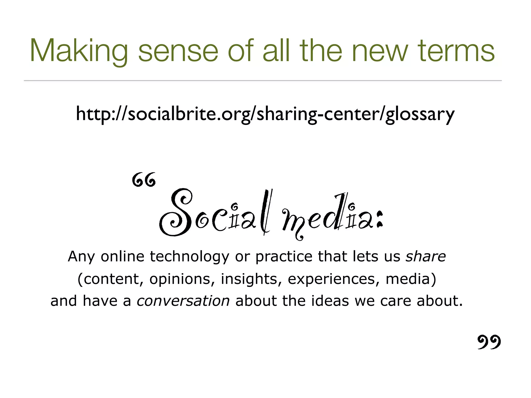 Making sense of all the new terms
    http://socialbrite.org/sharing-center/glossary




           “Social media:
   Any online technology or practice that lets us share
    (content, opinions, insights, experiences, media)
 and have a conversation about the ideas we care about.




                                                          ”
 